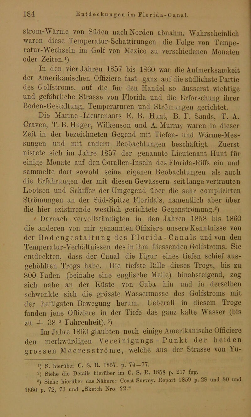 Strom-Wärme von Süden nach Norden abnalim. Wahrscheinlich waren diese Temperatur-Schattirungen die Folge von Tempe- ratur-Wechseln im Golf von Mexico zu verschiedenen Monaten oder Zeiten.^) In den vier Jahren 1857 bis 1860 war die Aufmerksamkeit der Amerikanischen Offiziere fast ganz auf die südlichste Partie des Golfstroms, auf die für den Handel so äusserst wichtige und gefährliche Strasse von Florida und die Erforschung ihrer Boden-Gestaltung, Temperaturen und Strömungen gerichtet. Die Marine-Lieutenants E. B, Hunt, B. F. Sands, T. A. Craven, T. B. Huger, Wilkenson und A. Murray waren in dieser Zeit in der bezeichneteu Gegend mit Tiefen- und Wärme-Mes- sungen und mit andern Beobachtungen beschäftigt. Zuerst nistete sich im Jahre 1857 der genannte Lieutenant Hunt für einige Monate auf den Corallen-Inselii des Florida-Eiffs ein und sammelte dort sowohl seine eigenen Beobachtungen als auch die Erfahrungen der mit diesen Gewässern seit lange vertrauten Lootsen und Schiffer der Umgegend über die sehr complicirten Strömungen au der Süd-Spitze Florida’s, namentlich aber über die hier existirende westlich gerichtete Gegenströmung. • Darnach vervollständigten in den Jahren 1858 bis 1860 die anderen von mir genannten Offiziere unsere Kenntnisse von der Bodengestaltung des Fl orida - Canals und von den Temperatur-Verhältnissen des in ihm fliesseuden Golfstroms. Sie entdeckten, dass der Canal die Figur eines tiefen schief aus- gehöhlten Trogs habe. Die tiefste Bille dieses Trogs, bis zu 800 Faden (beinahe eine englische Meile) hiuabsteigeud, zog sich nahe an der Küste von Cuba hin und in derselben schwenkte sich die grösste Wassermasse des Golfstroms mit der heftigsten Bewegung herum. Ueberall in diesem Troge fanden jene Offiziere in der Tiefe das ganz kalte Wasser (bis zu + 38 ° Fahrenheit). ®) Im Jahre 1860 glaubten noch einige Amerikanische Officiere den merkwürdigen Vereinigungs - Punkt der beiden grossen Me eres ströme, welche aus der Strasse von Yu- ') S. hierüber C. S. E. 1857. p. 76—ii. *) Siehe die Details hierüber im C. S. K. 1858 p. 217 fgg. 3) Siehe hiei-über das Nähere: Coast Survey. Koport 1859 p. 28 und SO und 1800 p. 72, 73 und „Sketch Nro. 22.“