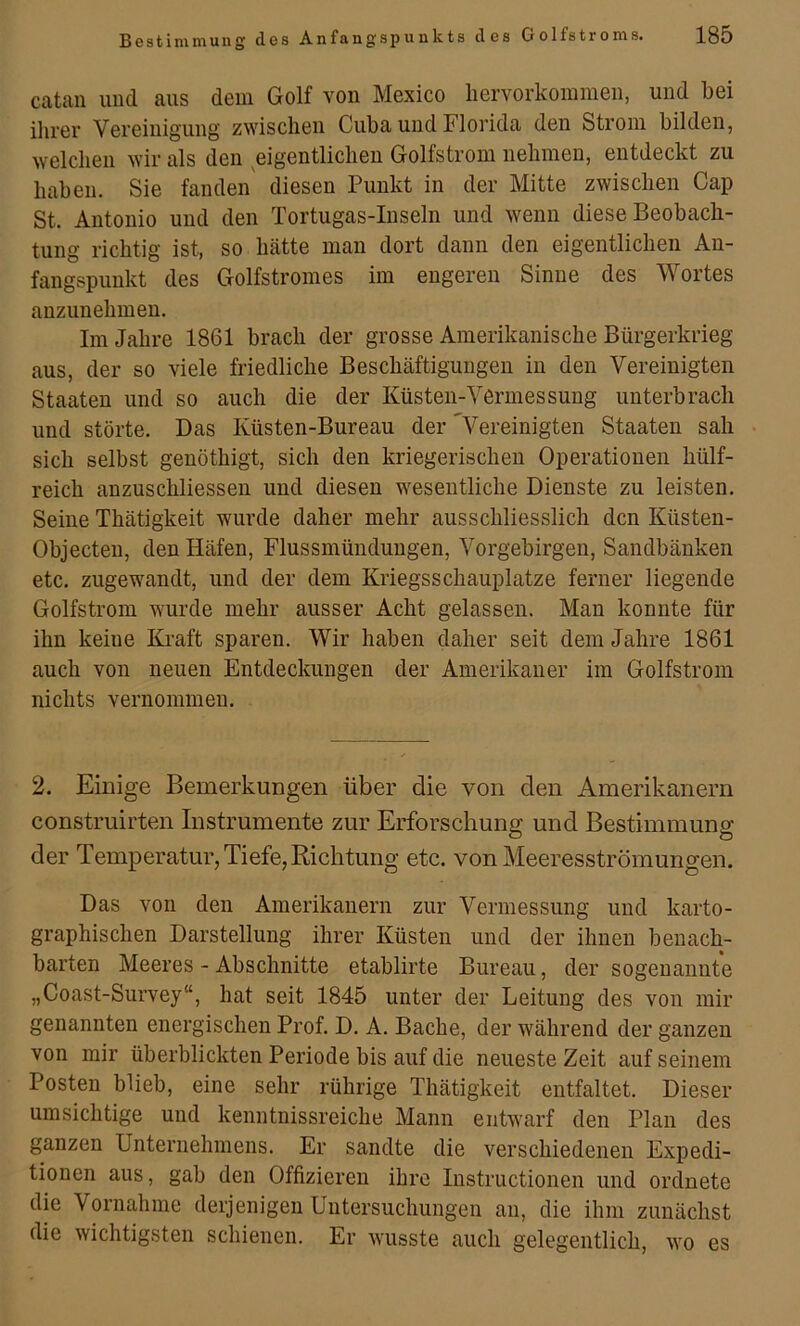 catan und aus dem Golf von Mexico liervorkommeii, und bei ihrer Vereinigung zwischen Cuba und Florida den Strom bilden, welchen wir als den eigentlichen Golfstrom nehmen, entdeckt zu haben. Sie fanden' diesen Punkt in der Mitte zwischen Cap St. Antonio und den Tortugas-Inseln und wenn diese Beobach- tung richtig ist, so hätte man dort dann den eigentlichen An- fangspunkt des Golfstromes im engeren Sinne des Wortes anzunehmen. Im Jahre 1861 brach der grosse Amerikanische Bürgerkrieg aus, der so viele friedliche Beschäftigungen in den Vereinigten Staaten und so auch die der Küsten-Vermessung unterbrach und störte. Das Küsten-Bureau der '^Vereinigten Staaten sah sich selbst genöthigt, sich den kriegerischen Operationen hülf- reich anzuschliessen und diesen wesentliche Dienste zu leisten. Seine Thätigkeit wurde daher mehr ausschliesslich den Küsten- Objecten, den Häfen, Flussmündungen, Vorgebirgen, Sandbänken etc. zugewandt, und der dem Kriegsschauplätze ferner liegende Golfstrom wurde mehr ausser Acht gelassen. Man konnte für ihn keine Ki’aft sparen. Wir haben daher seit dem Jahre 1861 auch von neuen Entdeckungen der Amerikaner im Golfstrom nichts vernommen. 2. Einige Bemerkungen über die von den Amerikanern construirten Instrumente zur Erforschung und Bestimmung der Temperatur, Tiefe, Richtung etc. von Meeresströmungen. Das von den Amerikanern zur Vermessung und karto- graphischen Darstellung ihrer Küsten und der ihnen benach- barten Meeres - Abschnitte etablirte Bureau, der sogenannte „Coast-Survey“, hat seit 1845 unter der Leitung des von mir genannten energischen Prof. D. A. Bache, der während der ganzen von mir überblickten Periode bis auf die neueste Zeit auf seinem Posten blieb, eine sehr rührige Thätigkeit entfaltet. Dieser umsichtige und kenntnissreiche Mann entwarf den Plan des ganzen Unternehmens. Er sandte die verschiedenen Expedi- tionen aus, gab den Offizieren ihre Instructionen und ordnete die Vornahme derjenigen Untersuchungen an, die ihm zunächst die wichtigsten schienen. Er wusste auch gelegentlich, wo es