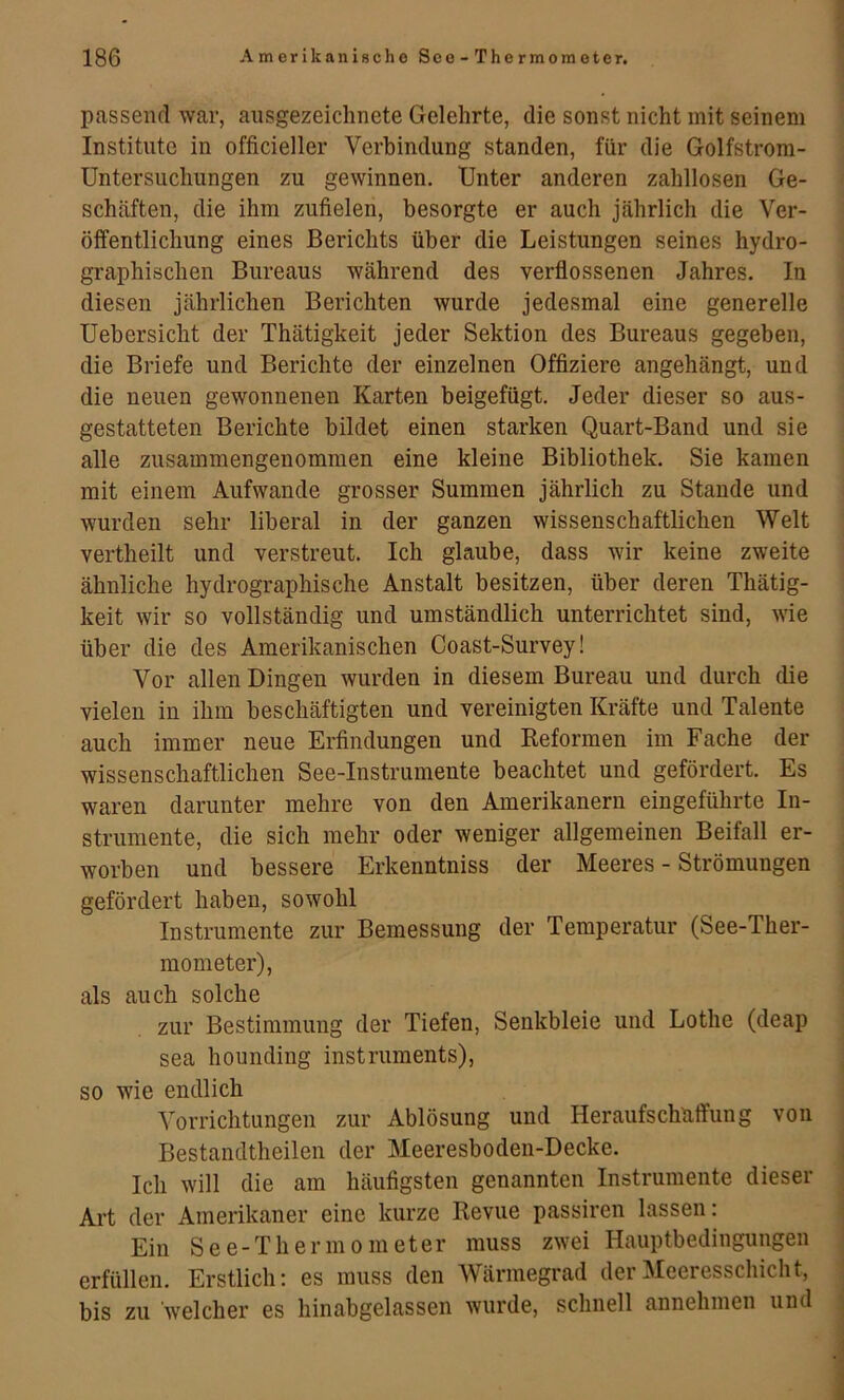 passend war, ausgezeichnete Gelehrte, die sonst nicht mit seinem Institute in officieller Verbindung standen, für die Golfstrom- Untersuchungen zu gewinnen. Unter anderen zahllosen Ge- schcäften, die ihm zufielen, besorgte er auch jährlich die Ver- öffentlichung eines Berichts über die Leistungen seines hydro- graphischen Bureaus während des verflossenen Jahres. In diesen jährlichen Berichten wurde jedesmal eine generelle Uebersicht der Thätigkeit jeder Sektion des Bureaus gegeben, die Briefe und Berichte der einzelnen Offiziere angehängt, und die neuen gewonnenen Karten beigefügt. Jeder dieser so aus- gestatteten Berichte bildet einen starken Quart-Band und sie alle zusammengenommen eine kleine Bibliothek. Sie kamen mit einem Aufwande grosser Summen jährlich zu Staude und wurden sehr liberal in der ganzen wissenschaftlichen Welt vertheilt und verstreut. Ich glaube, dass wir keine zweite ähnliche hydrographische Anstalt besitzen, über deren Thätig- keit wir so vollständig und umständlich unterrichtet sind, wie über die des Amerikanischen Coast-Survey! Vor allen Dingen wurden in diesem Bureau und durch die vielen in ihm beschäftigten und vereinigten Kräfte und Talente auch immer neue Erfindungen und Eeformen im Fache der wissenschaftlichen See-Instrumente beachtet und gefördert. Es waren darunter mehre von den Amerikanern eingeführte In- strumente, die sich mehr oder weniger allgemeinen Beifall er- worben und bessere Erkenntniss der Meeres - Strömungen gefördert haben, sowohl Instrumente zur Bemessung der Temperatur (See-Ther- mometer), als auch solche zur Bestimmung der Tiefen, Senkbleie und Lothe (deap sea hounding instruments), so wie endlich Vorrichtungen zur Ablösung und Her aufs chatfung von Bestandtheilen der Meeresboden-Decke. Ich will die am häufigsten genannten Instrumente dieser Art der Amerikaner eine kurze Revue passiren lassen: Ein See-Thermometer muss zwei Hauptbedingungen erfüllen. Erstlich: es muss den Wärmegrad der Meeresschicht, bis zu welcher es hinabgelassen wurde, schnell annehmen und