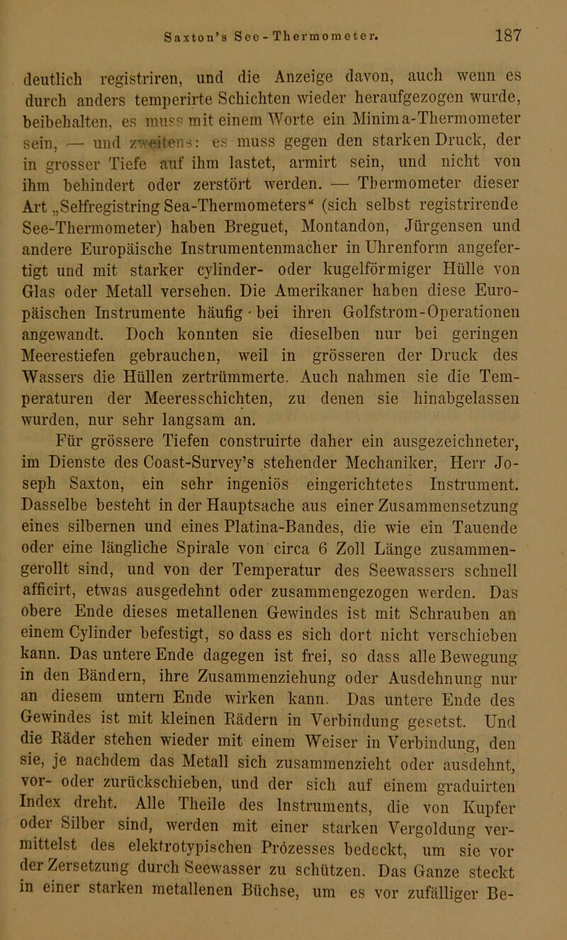 deutlich registriren, und die Anzeige davon, auch wenn es durch anders temperirte Schichten wieder heraufgezogen wurde, beibehalten, es muss mit einem Worte ein Minima-Thermometer sein, — und zweitens: es muss gegen den starken Druck, der in grosser Tiefe auf ihm lastet, armirt sein, und nicht von ihm behindert oder zerstört werden. — Thermometer dieser Art „SelfregistringSea-Thermometers“ (sich selbst registrirende See-Thermometer) haben Breguet, Montandon, Jürgensen und andere Europäische Instrumentenmacher in Uhrenform angefer- tigt und mit starker cylinder- oder kugelförmiger Hülle von Glas oder Metall versehen. Die Amerikaner haben diese Euro- päischen Instrumente häufig ' bei ihren Golfstrom-Operationen angewandt. Doch konnten sie dieselben nur bei geringen Meerestiefen gebrauchen, weil in grösseren der Druck des Wassers die Hüllen zertrümmerte. Auch nahmen sie die Tem- peraturen der Meeres schichten, zu denen sie hinabgelassen wurden, nur sehr langsam an. Für grössere Tiefen construirte daher ein ausgezeichneter, im Dienste des Coast-Survey’s stehender Mechaniker, Herr Jo- seph Saxton, ein sehr ingeniös eingerichtetes Instrument. Dasselbe besteht in der Hauptsache aus einer Zusammensetzung eines silbernen und eines Platina-Bandes, die wie ein Tauende oder eine längliche Spirale von circa 6 Zoll Länge zusammen- gerollt sind, und von der Temperatur des Seewassers schnell afficirt, etwas ausgedehnt oder zusammengezogen werden. Das obere Ende dieses metallenen Gewindes ist mit Schrauben an einem Cylinder befestigt, so dass es sich dort nicht verschieben kann. Das untere Ende dagegen ist frei, so dass alle Bewegung in den Bändern, ihre Zusammenziehung oder Ausdehnung nur an diesem untern Ende wirken kann. Das untere Ende des Gewindes ist mit kleinen Bädern in Verbindung gesetst. Und die Bäder stehen wieder mit einem Weiser in Verbindung, den sie, je nachdem das Metall sich zusammenzieht oder ausdehnt, vor- oder zurückschieben, und der sich auf einem graduirten Index dreht. Alle Theile des Instruments, die von Kupfer oder Silber sind, werden mit einer starken Vergoldung ver- mittelst des elektrotypischen Prözesses bedeckt, um sie vor der Zersetzung durch Seewasser zu schützen. Das Ganze steckt in einer starken metallenen Büchse, um es vor zufälliger Be-