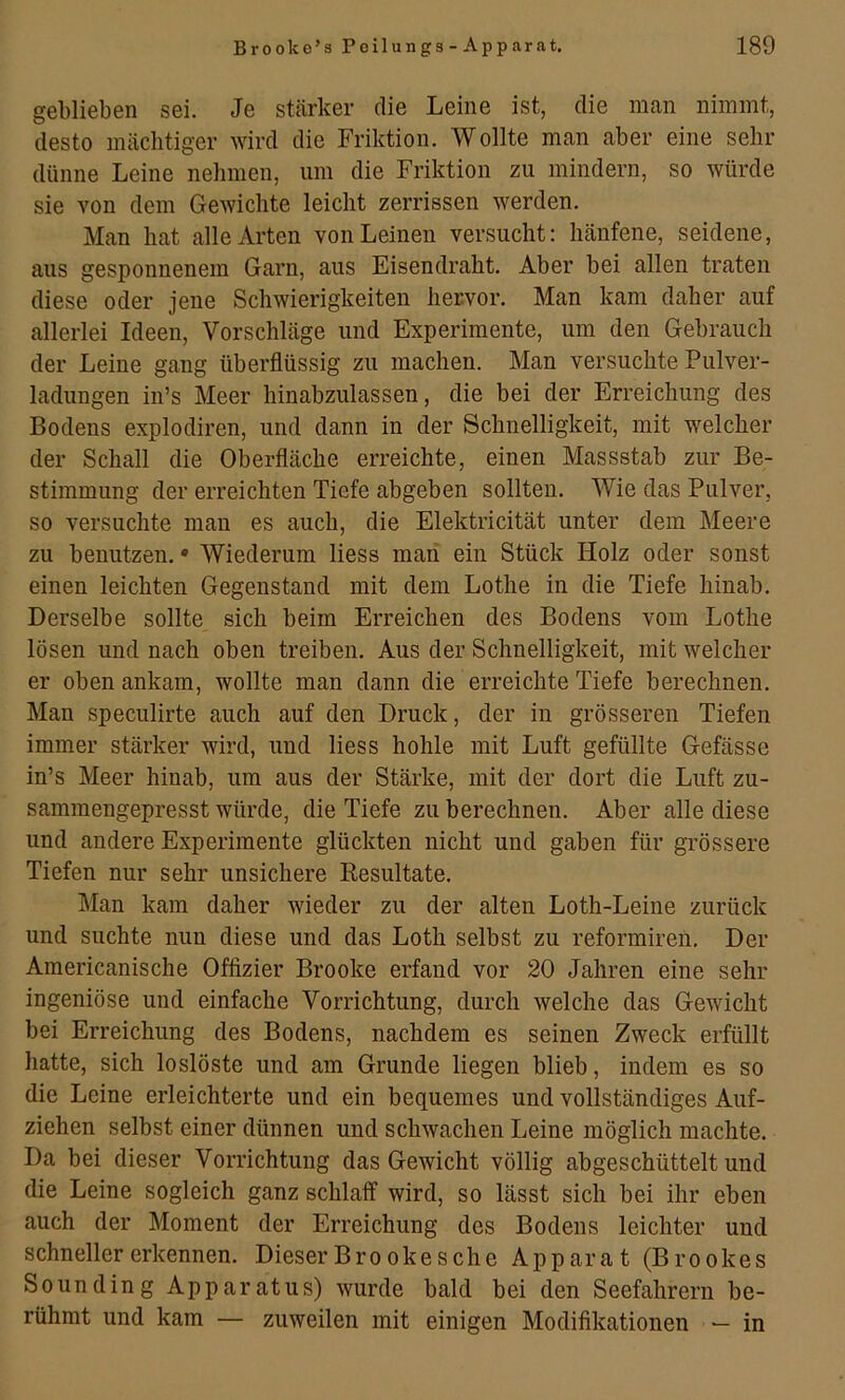 geblieben sei. Je stärker die Leine ist, die man nimmt, desto mächtiger wird die Friktion. Wollte man aber eine sehr dünne Leine nehmen, um die Friktion zu mindern, so würde sie von dem Gewichte leicht zerrissen werden. Man hat alle Arten von Leinen versucht: hänfene, seidene, aus gesponnenem Garn, aus Eisendraht. Aber bei allen traten diese oder jene Schwierigkeiten hervor. Man kam daher auf allerlei Ideen, Vorschläge und Experimente, um den Gebrauch der Leine gang überflüssig zu machen. Man versuchte Pulver- ladungen iu’s Meer hinabzulassen, die bei der Erreichung des Bodens explodiren, und dann in der Schnelligkeit, mit welcher der Schall die Oberfläche erreichte, einen Massstab zur Be- stimmung der erreichten Tiefe abgeben sollten. Wie das Pulver, so versuchte mau es auch, die Elektricität unter dem Meere zu benutzen. • Wiederum Hess maii ein Stück Holz oder sonst einen leichten Gegenstand mit dem Lothe in die Tiefe hinab. Derselbe sollte sich beim Erreichen des Bodens vom Lothe lösen und nach oben treiben. Aus der Schnelligkeit, mit welcher er obenankam, wollte man dann die erreichte Tiefe berechnen. Man speculirte auch auf den Druck, der in grösseren Tiefen immer stärker wird, und Hess hohle mit Luft gefüllte Gefässe in’s Meer hinab, um aus der Stärke, mit der dort die Luft zu- sammengepresst würde, die Tiefe zu berechnen. Aber alle diese und andere Experimente glückten nicht und gaben für grössere Tiefen nur sehr unsichere Kesultate. Man kam daher wieder zu der alten Loth-Leine zurück und suchte nun diese und das Loth selbst zu reformireu. Der Americanische Offizier Brooke erfand vor 20 Jahren eine sehr ingeniöse und einfache Vorrichtung, durch welche das Gewicht bei Erreichung des Bodens, nachdem es seinen Zweck erfüllt hatte, sich loslöste und am Grunde Hegen blieb, indem es so die Leine erleichterte und ein bequemes und vollständiges Auf- ziehen selbst einer dünnen und schwachen Leine möglich machte. Da bei dieser Vorrichtung das Gewicht völlig abgeschüttelt und die Leine sogleich ganz schlaff wird, so lässt sich bei ihr eben auch der Moment der Erreichung des Bodens leichter und schneller erkennen. Dieser Bro okesche Apparat (Brookes So unding Apparatus) wurde bald bei den Seefahrern be- rühmt und kam — zuweilen mit einigen Modifikationen — in