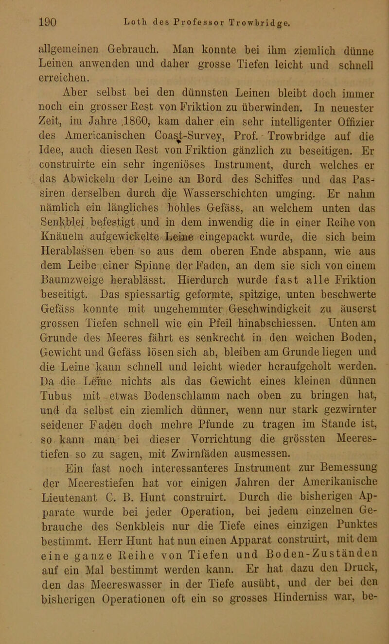 ullgeineinen Gebrauch. Man konnte bei ihm ziemlich dünne Leinen anwenden und daher grosse Tiefen leicht und schnell erreichen. Aber selbst bei den dünnsten Leinen bleibt doch immer noch ein grosser Rest von Friktion zu überwinden. In neuester Zeit, im Jahre .1800, kam daher ein sehr intelligenter Offizier des Americanischen Coa^t-Survey, Prof. Trowbridge auf die Idee, auch diesen Rest von Friktion gänzlich zu beseitigen. Er construirte ein sehr ingeniöses Instrument, durch welches er das Abwickeln der Leine an Bord des Schilfes und das Pas- siren derselben durch die Wasserschichten umging. Er nahm nämlich ein längliches hohles Gefäss, an welchem unten das Sen|iblei besfestigt und in dem inwendig die in einer Reihe von Knäueln aufgewickeltfe. Leine eingepackt wurde, die sich beim Herablassen eben so aus dem oberen Ende abspann, wie aus dem Leibe einer Spinne der Faden, an dem sie sich von einem Baumzweige hnrablässt. Hierdurch wurde fast alle Friktion beseitigt. Das spiessartig geformte, spitzige, unten beschwerte Gefäss konnte mit ungehemmter Geschwindigkeit zu äuserst grossen Tiefen schnell wie ein Pfeil hinabschiessen. Unten am Grunde des Meeres fährt es senkrecht in den weichen Boden, Gewicht und Gefäss lösen sich ab, bleiben am Grunde liegen und die Leine kann schnell und leicht wieder heraufgeholt werden. Da die Leihe nichts als das Gewicht eines kleinen dünnen Tubus mit etwas Bodenschlamm nach oben zu bringen hat, und da selbst ein ziemlich dünner, wenn nur stark gezwirnter seidener Faden doch mehre Pfunde zu tragen im Stande ist, so kann man bei dieser Vorrichtung die grössten Meeres- tiefen so zu sagen, mit Zwirnfäden ausmessen. Ein fast noch interessanteres Instrument zur Bemessung der Meerestiefen hat vor einigen Jahren der Amerikanische Lieutenant C. B. Hunt construirt. Durch die bisherigen Ap- parate wurde bei jeder Operation, bei jedem einzelnen Ge- brauche des Senkbleis nur die Tiefe eines einzigen Punktes bestimmt. Herr Hunt hat nun einen Apparat construirt, mit dem eine ganze Reihe von Tiefen und Boden-Zuständen auf ein Mal bestimmt werden kann. Er hat dazu den Druck, den das Meereswasser in der Tiefe ausübt, und der bei den bisherigen Operationen oft ein so grosses Ilinderniss war, be-