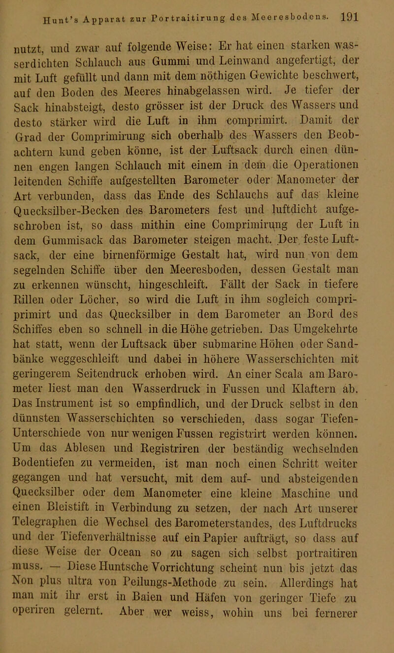 nutzt, und zwar auf folgende Weise: Er hat einen starken was- serdichten Schlauch aus Gummi und Leinwand angefertigt, der mit Luft gefüllt und dann mit dem nöthigen G-ewichte beschwert, auf den Boden des Meeres hinabgelassen wird. Je tiefer der Sack hinabsteigt, desto grösser ist der Druck des Wassers und desto stärker wird die Luft in ihm comprimirt. Damit der Grad der Comprimirung sich oberhalb des Wassers den Beob- achtern kund geben könne, ist der Luftsack dureli einen dün- nen engen langen Schlauch mit einem in dem die Operationen leitenden Schilfe aufgestellten Barometer oder Manometer der Art verbunden, dass das Ende des Schlauchs auf das kleine Quecksilber-Becken des Barometers fest und luftdicht aufge- schroben ist, so dass mithin eine Comprimirung der Luft in dem Gummisack das Barometer steigen macht. Der, feste Luft- sack, der eine birnenförmige Gestalt hat, wird nun von dem segelnden Schiffe über den Meeresboden, dessen Gestalt man zu erkennen wünscht, hingeschleift. Fällt der Sack in tiefere Rillen oder Löcher, so wird die Luft in ihm sogleich compri- primirt und das Quecksilber in dem Barometer an Bord des Schilfes eben so schnell in die Höhe getrieben. Das Umgekehrte hat statt, wenn der Luftsack über submarine Höhen oder Sand- bänke weggeschleift und dabei in höhere Wasserschichten mit geringerem Seitendruck erhoben wird. An einer Scala am Baro- meter liest man den Wasserdruck in Fussen und Klaftern ab. Das Instrument ist so empfindlich, und der Druck selbst in den dünnsten Wasserschichten so verschieden, dass sogar Tiefen- Unterschiede von nur wenigen Fussen registrirt werden können. Um das Ablesen und Registriren der beständig wechselnden Bodentiefen zu vermeiden, ist man noch einen Schritt weiter gegangen und hat versucht, mit dem auf- und absteigenden Quecksilber oder dem Manometer eine kleine Maschine und einen Bleistift in Verbindung zu setzen, der nach Art unserer Telegraphen die Wechsel des Barometerstandes, des Luftdrucks und der Tiefenverhältnisse auf ein Papier aufträgt, so dass auf diese Weise der Ocean so zu sagen sich selbst portraitiren muss. — Diese Huntsche Vorrichtung scheint nun bis jetzt das Non plus ultra von Peilungs-Methode zu sein. Allerdings hat man mit ihr erst in Baien und Häfen von geringer Tiefe zu operiren gelernt. Aber wer weiss, wohin uns bei fernerer