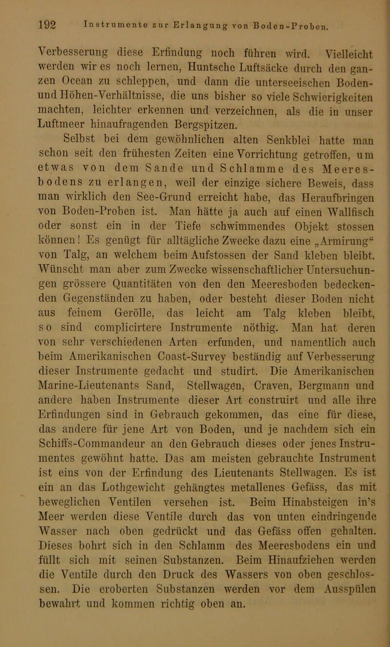 Verbesserung diese Erfindung noch führen wird. Vielleicht werden wir es noch lernen, Huntsche Luftsäcke durch den gan- zen Ocean zu schleppen, und dann die unterseeischen Boden- und Höhen-Verhältnisse, die uns bisher so viele Schwierigkeiten machten, leichter erkennen und verzeichnen, als die in unser Luftmeer hinaufragenden Bergspitzen. Selbst bei dem gewöhnlichen alten Senkblei hatte man schon seit den frühesten Zeiten eine Vorrichtung getroffen, um etwas von dem Sande und Schlamme des Meeres- bodens zu erlangen, weil der einzige sichere Beweis, dass man wirklich den See-Grund erreicht habe, das Ileraufbringen von Boden-Proben ist. Man hätte ja auch auf einen Wallfisch oder sonst ein in der Tiefe schwimmendes Objekt stossen können! Es genügt für alltägliche Zwecke dazu eine „Armirung“ von Talg, an welchem beim Aufstossen der Sand kleben bleibt. Wünscht man aber zum Zwecke wissenschaftlicher Untersuchun- gen grössere Quantitäten von den den Meeresboden bedecken- den Gegenständen zu haben, oder besteht dieser Boden nicht aus feinem Gerölle, das leicht am Talg kleben bleibt, so sind complicirtere Instrumente nöthig. Man hat deren von sehr verschiedenen Arten erfunden, und namentlich auch beim Amerikanischen Coast-Survey beständig auf Verbesserung dieser Instrumente gedacht und studirt. Die Amerikanischen Marine-Lieutenants Sand, Stellwagen, Craven, Bergmann und andere haben Instrumente dieser Art construirt und alle ihre Erfindungen sind in Gebrauch gekommen, das eine für diese, das andere für jene Art von Boden, und je nachdem sich ein Schiffs-Commandeur an den Gebrauch dieses oder jenes Instru- mentes gewöhnt hatte. Das am meisten gebrauchte Instrument ist eins von der Erfindung des Lieutenants Stellwagen. Es ist ein an das Lothgewicht gehängtes metallenes Gefäss, das mit beweglichen Ventilen versehen ist. Beim Hinabsteigen in’s Meer werden diese Ventile durch das von unten eindringende Wasser nach oben gedrückt und das Gefäss offen gehalten. Dieses bohrt sich in den Schlamm des Meeresbodens ein und füllt sich mit seinen Substanzen. Beim Hinaufziehen w^erden die Ventile durch den Druck des Wassers von oben geschlos- sen, Die eroberten Substanzen werden vor dem Ausspülen bewahrt und kommen richtig oben an.