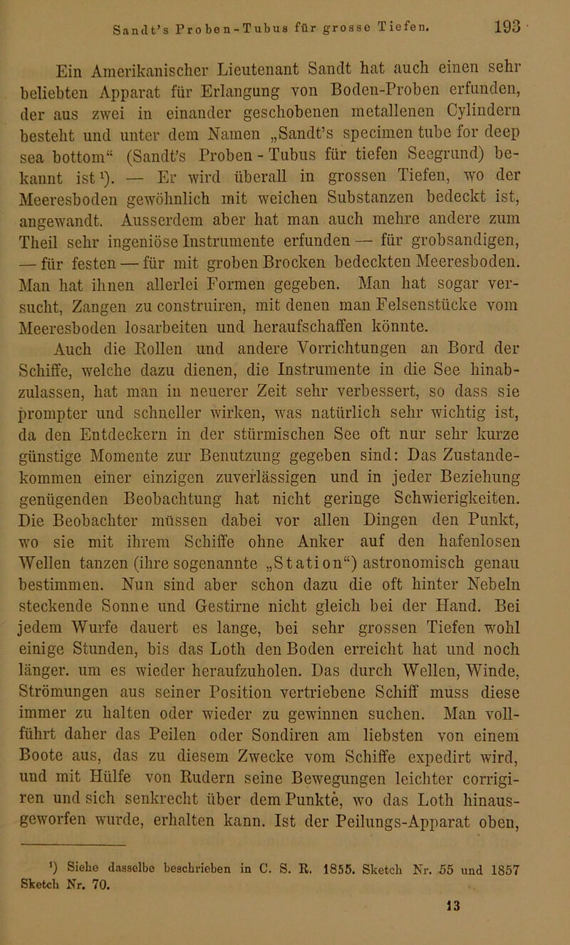 Ein Amerikanischer Lieutenant Sandt hat auch einen sehr beliebten Apparat für Erlangung von Boden-Proben erfunden, der aus zwei in einander geschobenen metallenen Cylindern besteht und unter dem Namen „Sandt’s specimen tube for deep sea bottom“ (Sandt’s Proben - Tubus für tiefen Seegrund) be- kannt ist^). — Er wird überall in grossen Tiefen, wo der Meeresboden gewöhnlich mit weichen Substanzen bedeckt ist, angewandt. Ausserdem aber hat man auch mehre andere zum Theil sehr ingeniöse Instrumente erfunden — für grobsandigen, — für festen — für mit groben Brocken bedeckten Meeresboden. Man hat ihnen allerlei Formen gegeben. Man hat sogar ver- sucht, Zangen zu construiren, mit denen man Felsenstücke vom Meeresboden losarbeiteu und heraufschaffen könnte. Auch die Bollen und andere Vorrichtungen an Bord der Schiffe, welche dazu dienen, die Instrumente in die See hinab- zulassen, hat man in neuerer Zeit sehr verbessert, so dass sie prompter und schneller wirken, was natürlich sehr wichtig ist, da den Entdeckern in der stürmischen See oft nur sehr kurze günstige Momente zur Benutzung gegeben sind: Das Zustande- kommen einer einzigen zuverlässigen und in jeder Beziehung genügenden Beobachtung hat nicht geringe Schwierigkeiten. Die Beobachter müssen dabei vor allen Dingen den Punkt, wo sie mit ihrem Schiffe ohne Anker auf den hafenlosen Wellen tanzen (ihre sogenannte „Station“) astronomisch genau bestimmen. Nun sind aber schon dazu die oft hinter Nebeln steckende Sonne und Gestirne nicht gleich bei der Hand. Bei jedem Wurfe dauert es lange, bei sehr grossen Tiefen wohl einige Stunden, bis das Loth den Boden erreicht hat und noch länger, um es wieder heraufzuholen. Das durch Wellen, Winde, Strömungen aus seiner Position vertriebene Schiff muss diese immer zu halten oder wieder zu gewinnen suchen. Man voll- führt daher das Peilen oder Sondiren am liebsten von einem Boote aus, das zu diesem Zwecke vom Schiffe expedirt wird, und mit Hülfe von Rudern seine Bewegungen leichter corrigi- ren und sich senkrecht über dem Punkte, wo das Loth hinaus- geworfen wurde, erhalten kann. Ist der Peilungs-Apparat oben. ’) Siehe dasselbe beschrieben in C. S. R. 1855. Sketch Nr. 55 und 1857 Sketch Nr. 70. 13