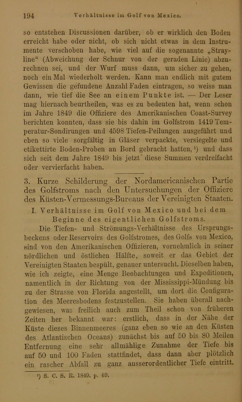SO entstehen Discussionen darüber, ob er wirklich den Boden erreicht habe oder nicht, ob sich nicht etwas in dem Instru- mente verschoben habe, wie viel auf die sogenannte „Stray- line“ (Abweichung der Schnur von der geraden Linie) abzu- rechnen sei, und der Wurf muss dann, um sicher zu gehen, noch ein Mal wiederholt w'erden. Kann man endlich mit gutem Gewissen die gefundene Anzahl Faden eintragen, so weiss man dann, wie tief die See an einem Punkte ist. — Der Leser mag hiernach beurtheilen, was es zu bedeuten hat, wenn schon im Jahre 1849 die Offiziere des Amerikanischen Coast-Survey berichten konnten, dass sie bis dahin im Golfstrom 1419 Tem- peratur-Sondirungen und 4598 Tiefen-Peilungen ausgeführt und eben so viele sorgfältig in Gläser verpackte, versiegelte und etikettirte Boden-Proben an Bord gebracht hatten, und dass sich seit dem Jahre 1849 bis jetzt diese Summen verdreifacht oder vervierfacht haben. 3. Kurze Schilderung der Nordamericanischen Partie des Golfstroms nach den Untersuchungen der Offiziere des Küsten-Vermessungs-Bureaus der Vereinigten Staaten. I. Verhältnisse im Golf von Mexico und bei dem Beginne des eigentlichen Golfstroms. Die Tiefen- und Strömungs-Verhältnisse des Ursprungs- beckens oder Reservoirs des Golfstromes, des Golfs von Mexico, sind von den Amerikanischen Offizieren, vornehmlich in seiner nördlichen und östlichen Hälfte, soweit er das Gebiet der Vereinigten Staaten bespült, genauer untersucht. Dieselben haben, wie ich zeigte, eine Menge Beobachtungen und Expeditionen, namentlich in der Richtung von der Mississippi-Mündung bis zu der Strasse von Florida angestellt, um dort die Configura- tion des Meeresbodens festzustellen. Sie haben überall nach- gewiesen, was freilich auch zum Theil schon von früheren Zeiten her bekannt war: erstlich, dass in der Nähe der Küste dieses Binnenmeeres (ganz eben so wie an den Küsten des Atlantischen Oceans) zunächst bis auf 50 bis 80 Äleilen Entfernung eine sehr allmählige Zunahme der Tiefe bis auf 50 und 100 Faden stattfindet, dass dann aber plötzlich ein rascher Abfall zu ganz ausserordentlicher Tiefe eiiitritt. ') S. C. S. 11. 1849. p. 69.