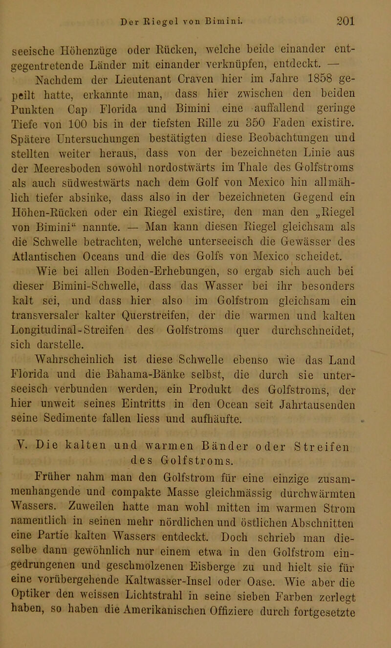 seeiscbe Höhenzüge oder Eückeii, welche beide einander ent- gegentretende Länder mit einander verknüpfen, entdeckt. — Nachdem der Lieutenant Craven hier im Jahre 1858 ge- peilt hatte, erkannte man, dass hier zwischen den beiden Punkten Cap Florida und Bimini eine auflällend geringe Tiefe von 100 bis in der tiefsten Kille zu 350 Faden existire. Spätere Untersuchungen bestätigten diese Beobachtungen und stellten weiter heraus, dass von der bezeichneten Linie aus der Meeresboden sowohl nordostwärts im Tliale des Golfstroms als auch südwestwärts nach dem Golf von Mexico hin allmäh- lich tiefer absinke, dass also in der bezeichneten Gegend ein Höhen-Kücken oder ein Kiegel existire, den man den „Riegel von Bimini“ nannte. — Man kann diesen Riegel gleichsam als die Schwelle betrachten, welche unterseeisch die Gewässer des Atlantischen Oceans und die des Golfs von Mexico scheidet. » Wie bei allen Boden-Erhebungen, so ergab sich auch bei dieser Bimini-SchAvelle, dass das Wasser bei ihr besonders kalt sei, und dass hier also im Golfstrom gleichsam ein transversaler kalter Querstreifen, der die warmen und kalten Longitudinal-Streifen des Golfstroms quer durchschneidet, sich darstelle. Wahrscheinlich ist diese Schwelle ebenso wie das Land Florida und die Bahama-Bänke selbst, die durch sie unter- seeisch verbunden werden, ein Produkt des Golfstroms, der hier unweit seines Eintritts in den Ocean seit Jahrtausenden seine Sedimente fallen Hess und aufhäufte. V. Die kalten und warmen Bänder oder Streifen des Golfstroms. Früher nahm man den Golfstrom für eine einzige zusam- menhängende und compakte Masse gleichmässig durchwärmten Wassers. Zuweilen hatte man wohl mitten im warmen Strom namentlich in seinen mehr nördlichen und östlichen Abschnitten eine Partie kalten Wassers entdeckt. Doch schrieb man die- selbe dann gewöhnlich nur einem etwa in den Golfstrom ein- gedrungenen und geschmolzenen Eisberge zu und hielt sie für eine vorübergehende Kaltwasser-Insel oder Oase. Wie aber die Optiker den weissen Lichtstrahl in seine sieben Farben zerlegt haben, so haben die Amerikanischen Offiziere durch fortgesetzte