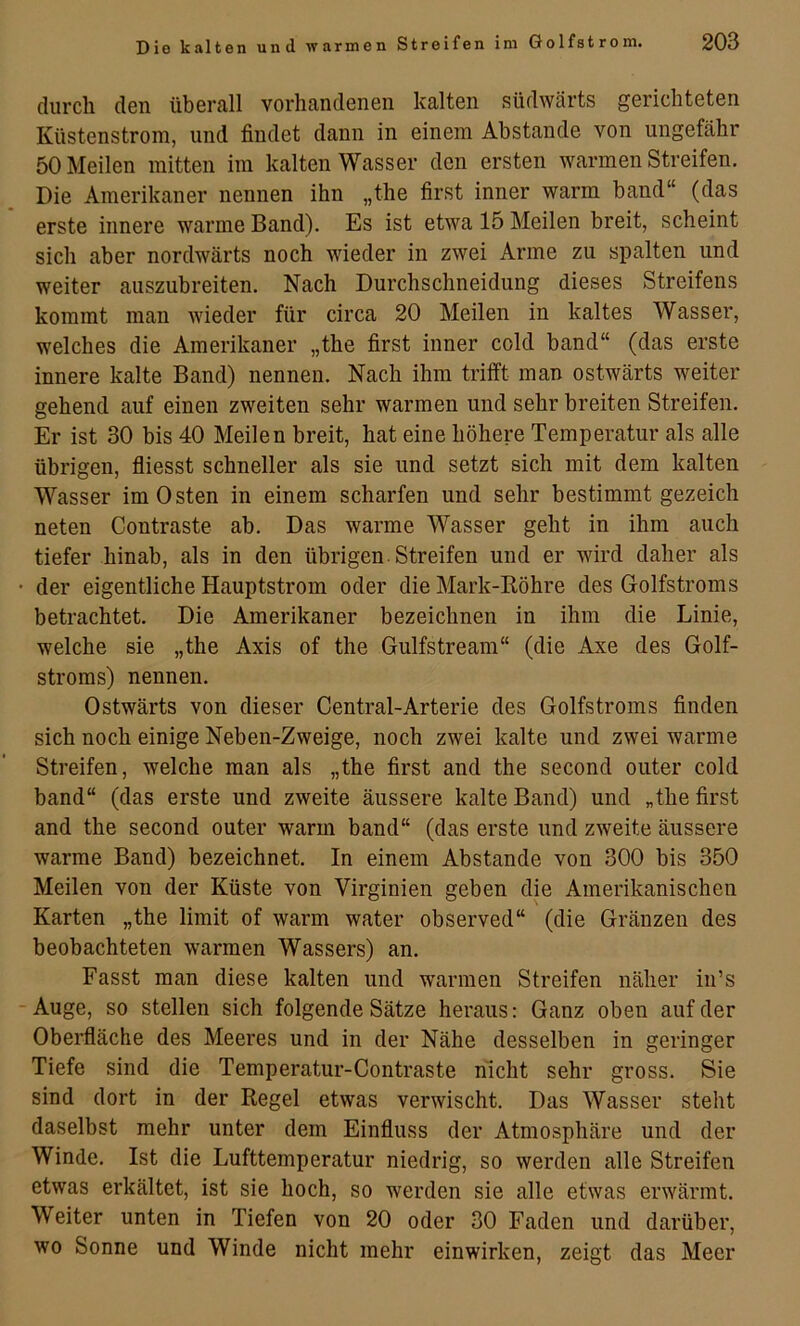 durch den übcrfill vorhandenen kalten südwärts gerichteten Küstenstrom, und findet dann in einem Abstande von ungefähr 50 Meilen mitten im kalten Wasser den ersten warmen Streifen. Die Amerikaner nennen ihn „the first inner warm band“ (das erste innere warme Band). Es ist etwa 15 Meilen breit, scheint sich aber nordwärts noch wieder in zwei Arme zu spalten und weiter auszubreiten. Nach Durchschneidung dieses Streifens kommt man wieder für circa 20 Meilen in kaltes Wasser, welches die Amerikaner „the first inner cold band“ (das erste innere kalte Band) nennen. Nach ihm trifft man ostwärts weiter gehend auf einen zweiten sehr warmen und sehr breiten Streifen. Er ist 30 bis 40 Meilen breit, hat eine höhere Temperatur als alle übrigen, fliesst schneller als sie und setzt sich mit dem kalten Wasser im Osten in einem scharfen und sehr bestimmt gezeich neten Contraste ab. Das warme Wasser geht in ihm auch tiefer hinab, als in den übrigen Streifen und er wird daher als • der eigentliche Hauptstrom oder die Mark-Köhre des Golfstroms betrachtet. Die Amerikaner bezeichnen in ihm die Linie, welche sie „the Axis of the Gulfstream“ (die Axe des Golf- stroms) nennen. Ostwärts von dieser Central-Arterie des Golfstroms finden sich noch einige Neben-Zweige, noch zwei kalte und zwei warme Streifen, welche man als „the first and the second oiiter cold band“ (das erste und zweite äussere kalte Band) und „the first and the second outer warm band“ (das erste und zweite äussere warme Band) bezeichnet. In einem Abstande von 300 bis 350 Meilen von der Küste von Virginien geben die Amerikanischen Karten „the limit of warm water observed“ (die Gränzen des beobachteten warmen Wassers) an. Fasst man diese kalten und warmen Streifen näher in’s - Auge, so stellen sich folgende Sätze heraus; Ganz oben auf der Oberfläche des Meeres und in der Nähe desselben in geringer Tiefe sind die Temperatur-Contraste nicht sehr gross. Sie sind dort in der Regel etwas verwischt. Das Wasser steht daselbst mehr unter dem Einfluss der Atmosphäre und der Winde. Ist die Lufttemperatur niedrig, so werden alle Streifen etwas erkältet, ist sie hoch, so werden sie alle etwas erwärmt. Weiter unten in Tiefen von 20 oder 30 Faden und darüber, wo Sonne und Winde nicht mehr einwirken, zeigt das Meer