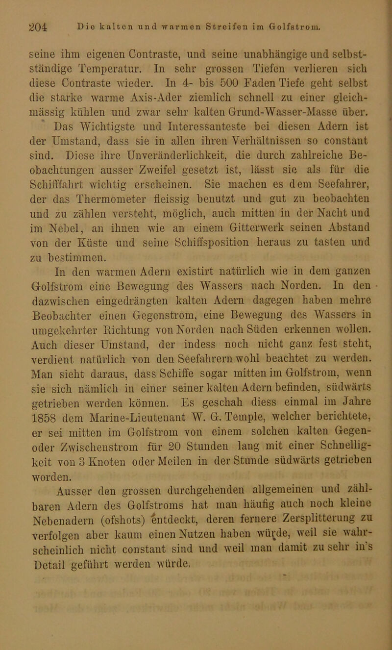 seine ihm eigenen Contraste, und seine unabhängige und selbst- ständige Temperatur. In sehr grossen Tiefen verlieren sich diese Contraste ^Yieder. In 4- bis 500 Faden Tiefe geht selbst die starke warme Axis-Ader ziemlich schnell zu einer gleich- mässig kühlen und zwar sehr kalten Grund-Wasser-Masse über. Das Wichtigste und Interessanteste bei diesen Adern ist der Umstand, dass sie in allen ihren Verhältnissen so constant sind. Diese ihre Uuveränderlichkeit, die durch zahlreiche Be- obachtungen ausser Zweifel gesetzt ist, lässt sie als für die Schifffahrt wichtig erscheinen. Sie macheu es dem Seefahrer, der das Thermometer fieissig benutzt und gut zu beobachten und zu zählen versteht, möglich, auch mitten in der Nacht und im Nebel, an ihnen wie an einem Gitterwerk seinen Abstand von der Küste und seine Schiffsposition heraus zu tasten und zu bestimmen. In den warmen Adern existirt natürlich wie in dem ganzen Golfstrom eine Bewegung des Wassers nach Norden. In den dazwischen eingedrängten kalten Adern dagegen haben mehre Beobachter einen Gegenstrom, eine Bewegung des Wassers in umgekehrter Kichtung von Norden nach Süden erkennen wollen. Auch dieser Umstand, der indess noch nicht ganz fest steht, verdient natürlich von den Seefahrern wohl beachtet zu werden. Man sieht daraus, dass Schiffe sogar mitten im Golfstrom, wenn sie sich nämlich in einer seiner kalten Adern befinden, südwärts getrieben werden können. Es geschah diess einmal im Jahre 1858 dem Marine-Lieutenant W. G. Temple, welcher berichtete, er sei mitten im Golfstrom von einem solchen kalten Gegen- oder Zwischenstrom für 20 Stunden lang mit einer Schnellig- keit von 3 Knoten oder Meilen in der Stunde südwärts getrieben worden. Ausser den grossen durchgehenden allgemeinen und zähl- baren Adern des Golfstroms hat man häufig auch noch kleine Nebenadern (ofshots) entdeckt, deren fernere Zersplitterung zu verfolgen aber kaum einen Nutzen haben würde, weil sie wahr- scheinlich nicht constant sind und weil man damit zu sehr in s Detail geführt werden würde,