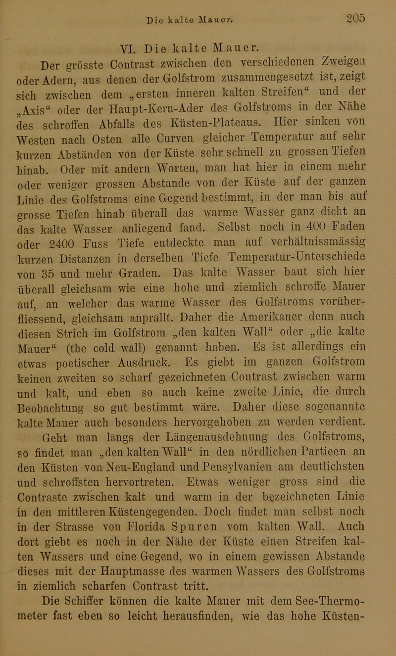 VI. Die kalte Mauer. Der grösste Contrast zwischen den verschiedenen Zweigen oder Adern, aus denen der Golfstrom zusammengesetzt ist, zeigt sich zwischen dem „ ersten inneren kalten Streifen und der „Axis“ oder der Haupt-Kern-Ader des Golfstroms in der Nähe des schroffen Abfalls des Küsten-Plateaus. Hier sinken von Westen nach Osten alle Curven gleicher Temperatur auf sehr kurzen Abständen von der Küste sehr schnell zu grossen Tiefen hinab. Oder mit andern Worten, man hat hier in einem mehr oder weniger grossen Abstande von der Küste auf der ganzen Linie des Golfstroms eine Gegend bestimmt, in der man bis auf grosse Tiefen hinab überall das warme Wasser ganz dicht an das kalte Wasser anliegend fand. Selbst noch in 400 Faden oder 2400 Fuss Tiefe entdeckte man auf verhältnissmässig kurzen Distanzen in derselben Tiefe Temperatur-Unterschiede von 35 und mehr Graden. Das kalte Wasser baut sich hier überall gleichsam wie eine hohe und ziemlich schroffe Mauer auf, an welcher das warme Wasser des Golfstroms vorüber- fliessend, gleichsam anprallt. Daher die Amerikaner denn auch diesen Strich im Golfstrom „den kalten Wall“ oder „die kalte Mauer“ (the cold wall) genannt haben. Es ist allerdings ein etwas poetischer Ausdruck. Es giebt im ganzen Golfstrom keinen zweiten so scharf gezeichneten Contrast zwischen warm und kalt, und eben so auch keine zweite Linie, die durch Beobachtung so gut bestimmt wäre. Daher diese sogenannte kalte Mauer auch besonders hervorgehoben zu werden verdient. Geht man längs der Längenausdehnung des Golfstroms, so findet man „den kalten Wall“ in den nördlichen Partieen an den Küsten von Neu-England und Pensylvanien am deutlichsten und schroffsten hervortreten. Etwas weniger gross sind die Contraste zwischen kalt und warm in der bozeichneten Linie in den mittleren Küstengegenden. Doch findet man selbst noch in der Strasse von Florida Spuren vom kalten Wall. Auch dort giebt es noch in der Nähe der Küste einen Streifen kal- ten Wassers und eine Gegend, wo in einem gewissen Abstande dieses mit der Hauptmasse des warmen Wassers des Golfstroms in ziemlich scharfen Contrast tritt. Die Schiffer können die kalte Mauer mit dem See-Thermo- meter fast eben so leicht herausfinden, wie das hohe Küsten-