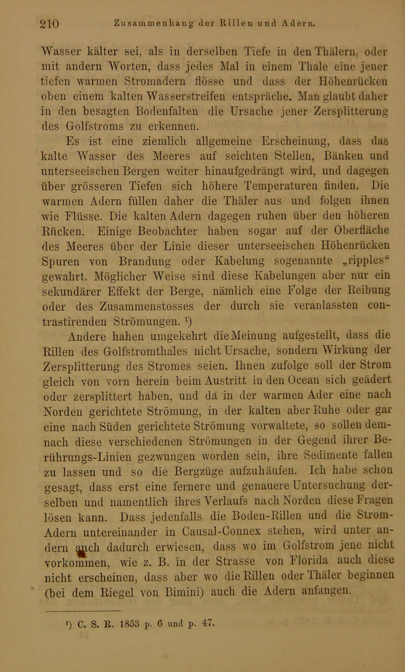 Wasser kälter sei, als in derselben Tiefe in den Tbälern, oder mit andern Worten, dass jedes Mal in einem Thale eine jener tiefen Avarmen Stromadern flösse und dass der Höhenrücken oben einem kalten Wasserstreifen entspräche. Man glaubt daher in den besagten Bodenfalten die Ursache jener Zersplitterung des Golfstroms zu erkennen. Es ist eine ziemlich allgemeine Erscheinung, dass das kalte Wasser des Meeres auf seichten Stellen, Bänken und unterseeischen Bergen weiter hinaufgedrängt wird, und dagegen über grösseren Tiefen sich höhere Temperaturen finden. Die warmen Adern füllen daher die Thäler aus und folgen ihnen wie Flüsse. Die kalten Adern dagegen ruhen über den höheren Rücken. Einige Beobachter haben sogar auf der Oberfläche des Meeres über der Linie dieser unterseeischen Höhenrücken Spuren von Brandung oder Kabelung sogenannte „ripples“ gewahrt. Möglicher Weise sind diese Kabelungen aber nur ein sekundärer Effekt der Berge, nämlich eine Folge der Reibung oder des Zusammenstosses der durch sie veranlassteu con- trastirenden Strömungen. Andere haben umgekehrt die Meinung aufgestellt, dass die Rillen des Golfstromthaies nicht Ursache, sondern Wirkung der Zersplitterung des Stromes seien. Ihnen zufolge soll der Strom gleich von vorn herein beim Austritt in den Ocean sich geädert oder zersplittert haben, und da in der warmen Ader eine nach Norden gerichtete Strömung, in der kalten aber Ruhe oder gar eine nach Süden gerichtete Strömung vorwaltete, so sollen dem- nach diese verschiedenen Strömungen in der Gegend ihrer Be- rührungs-Linien gezwungen worden sein, ihre Sedimente fallen zu lassen und so die Bergzüge aufzuhäufen. Ich habe schon gesagt, dass erst eine fernere und genauere Untersuchung der- selben und namentlich ihres Verlaufs nach Norden diese tragen lösen kann. Dass jedenfalls die Boden-Rillen und die Strom- Adern untereinander in Causal-Connex stehen, wird unter an- dern mch dadurch erwiesen, dass wo im Golfstrom jene nicht Vorkommen, wie z. B. in der Strasse von Florida auch diese nicht erscheinen, dass aber wo die Rillen oder Thäler beginnen (bei dem Riegel von Bimini) auch die Adern anfangen. ') C. S. E. 1853 p. 6 und p. 47.