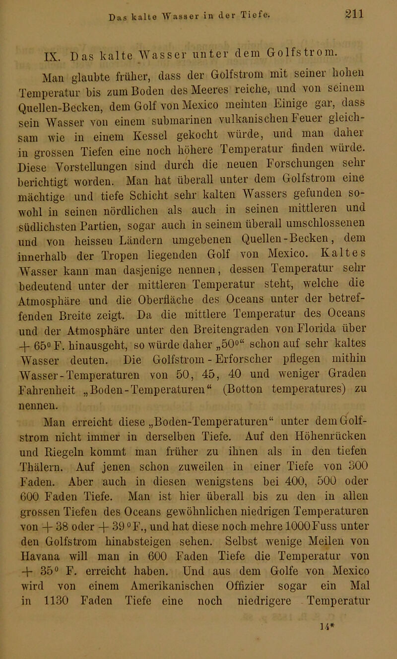 IX. Das kalte AVasser unter dem Golfstrom. Man glaubte früher, dass der Golfstrom mit seiner hohen Temperatur bis zum Boden des Meeres reiche, und von seinem Quellen-Becken, dem Golf von Mexico meinten Einige gai, dass sein Wasser von einem submarinen vulkanischen Feuer gleich- sam wie in einem Kessel gekocht würde, und man daher in grossen Tiefen eine noch höhere Temperatur finden würde. Diese Vorstellungen sind durch die neuen Forschungen sehr berichtigt worden. Man hat überall unter dem Golfstrom eine mächtige und tiefe Schicht sehr kalten Wassers gefunden so- wohl in seinen nördlichen als auch in seinen mittleren und südlichsten Partien, sogar auch in seinem überall umschlossenen und von heissen Ländern umgebenen Quellen - Becken, dem innerhalb der Tropen liegenden Golf von Mexico. Kaltes Wasser kann man dasjenige nennen, dessen Temperatur sehr bedeutend unter der mittleren Temperatur steht, welche die Atmosphäre und die Oberfläche des Oceans unter der betref- fenden Breite zeigt. Da die mittlere Temperatur des Oceans und der Atmosphäre unter den Breitengraden von Florida über -f 650 Y. hinausgeht, so würde daher „öQo“ schon auf sehr kaltes AVasser deuten. Die Golfstrom - Erforscher pflegen mithin AA''asser-Temperaturen von 50, 45, 40 und weniger Graden Fahrenheit „Boden-Temperaturen“ (Botton temperatures) zu nennen. Man erreicht diese „Boden-Temperaturen“ unter dem Golf- strom nicht immer in derselben Tiefe. Auf den Höhenrücken und Riegeln kommt man früher zu ihnen als in den tiefen Thälern. Auf jenen schon zuweilen in einer Tiefe von 300 Faden. Aber auch in diesen wenigstens bei 400, 500 oder 600 Faden Tiefe. Man ist hier überall bis zu den in allen grossen Tiefen des Oceans gewöhnlichen niedrigen Temperaturen von -\- 38 oder 39 °F., und hat diese noch mehre lOOOFuss unter den Golfstrom hinab steigen sehen. Selbst wenige Meilen von Havana will man in 600 Faden Tiefe die Temperatur von -j- 35® F. erreicht haben. Und aus dem Golfe von Mexico wird von einem Amerikanischen Offizier sogar ein Mal in 1130 Faden Tiefe eine noch niedrigere Temperatur