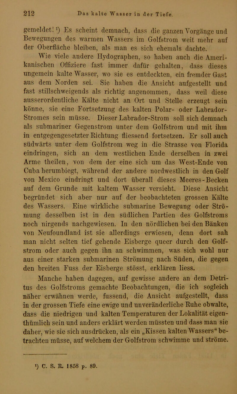 gemelfleti Es scheint demnach, dass die ganzen Vorgänge und Bewegungen des warmen Wassers im Golfstrom weit mehr auf der Oberfläche bleiben, als man es sich ehemals dachte. Wie viele andere Ilydographen, so haben auch die Ameri- kanischen Offiziere fast immer dafür gehalten, dass dieses ungemein kalte Wasser, wo sie es entdeckten, ein fremder Gast aus dem Norden sei. Sie haben die Ansicht aufgestellt und fast stillschweigends als richtig angenommen, dass weil diese ausserordentliche Kälte nicht an Ort und Stelle erzeugt sein könne, sie eine Fortsetzung des kalten Polar- oder Labrador- Stromes sein müsse. Dieser Labrador-Strom soll sich demnach als submariner Gegenstrom unter dem Golfstrom und mit ihm in entgegengesetzter Richtung fliessend fortsetzen. Er soll auch südwärts unter dem Golfstrom weg in die Strasse von Florida eindringen, sich an dem westlichen Ende derselben in zwei Arme theilen, von dem der eine sich um das West-Ende von Cuba herumbiegt, während der andere nordwestlich in den Golf von Mexico eindringt und dort überall dieses Meeres-Becken auf dem Grunde mit kaltem Wasser versieht. Diese Ansicht begründet sich aber nur auf der beobachteten grossen Kälte des Wassers. Eine wirkliche submarine Bewegung oder Strö- mung desselben ist in den südlichen Partien des Golfstroms noch nirgends nachgewiesen. In den nördlichen bei den Bänken von Neufoundland ist sie allerdings erwiesen, denn dort sah man nicht selten tief gehende Eisberge queer durch den Golf- strom oder auch gegen ihn an schwimmen, was sich wohl nur aus einer starken submarinen Strömung nach Süden, die gegen den breiten Fuss der Eisberge stösst, erklären Hess. Manche haben dagegen, auf gewisse andere an dem Detri- tus des Golfstroms gemachte Beobachtungen, die ich sogleich näher erwähnen werde, fussend, die Ansicht aufgestellt, dass in der grossen Tiefe eine ewige und unveränderliche Ruhe obwalte, dass die niedrigen und kalten Temperaturen der Lokalität eigen- thümlich sein und anders erklärt werden müssten und dass mau sie daher, wie sie sich ausdrücken, als ein „Kissen kalten Wassers“ be- trachten müsse, auf welchem der Golfstrom schwimme und ströme.