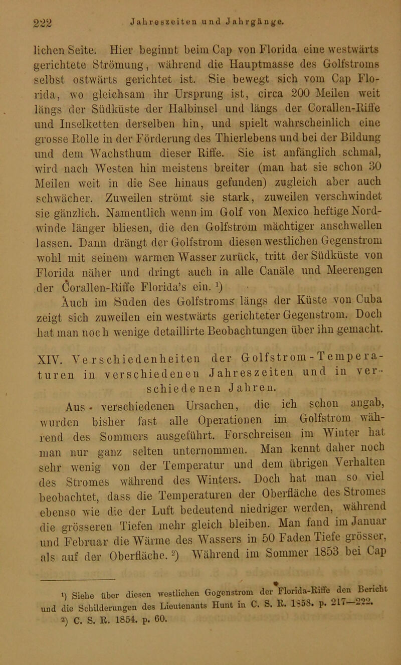liehen Seite. Hier beginnt beim Cap von Florida eine westwärts gerichtete Strömung, während die Hauptmasse des Golfstroms selbst ostwärts gerichtet ist. Sie bewegt sich vom Cap Flo- rida, wo gleichsam ihr Ursprung ist, circa 200 Meilen weit längs der Südküste der Halbinsel und längs der Corallen-Riüe und Inselketten derselben hin, und spielt wahrscheinlich eine grosse Rolle in der Förderung des Thierlebens und bei der Bildung und dem Wachsthum dieser Ritfe. Sie ist anfänglich schmal, wird nach Westen hin meistens breiter (man hat sie schon 30 Meilen weit in die See hinaus gefunden) zugleich aber auch schwächer. Zuweilen strömt sie stark, zuweilen verschwindet sie gänzlich. Namentlich wenn im Golf von Mexico heftige Nord- winde länger bliesen, die den Golfstrom mächtiger anschwellen lassen. Dann drängt der Golfstrom diesen westlichen Gegenstrom wohl mit seinem warmen Wasser zurück, tritt der Südküste von Florida näher und dringt auch in alle Canäle und Meerengen der Corallen-Riffe Florida’s ein. Auch im iSüden des Golfstroms längs der Küste von Cuba zeigt sich zuweilen ein westwärts gerichteter Gegenstrom. Doch hat man noch wenige detaillirte Beobachtungen über ihn gemacht. XIV. Verschiedenheiten der G olfstr om - T emp e ra- turen in verschiedenen Jahreszeiten und in ver- schiedenen Jahren. Aus • verschiedenen Ursachen, die ich schon angab, wurden bisher fast alle Operationen im Golfstrom wäh- rend des Sommers ausgeführt. Forschreisen im Winter hat man nur ganz selten unternommen. Man kennt daher noch sehr wenig von der Temperatur und dem übrigen Veihalten des Stromes während des Winters. Doch hat mau so viel beobachtet, dass die Temperaturen der Oberfläche des Stromes ebenso wie die der Luft bedeutend niedriger werden, wälireiid die grösseren Tiefen mehr gleich bleiben. Man fand im Januar und Februar die Wärme des Wassers in 50 Faden Tiefe grösser, als auf der Oberfläche. 2) Während im Sommer 1853 bei Cap >) Siebe über diesen westlichen Gegenstrom der Florida-Eiffe^den und die Schilderungen des Lieutenants Hunt in C. S. K. l'joS. p. 21 <—222. ■■«) C. S. R. 1854. p. 60.