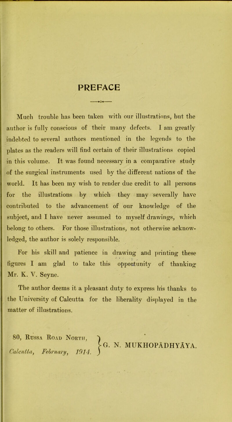 PREFACE Much trouble has been taken with our illustrations, but the author is fully conscious of their many defects. I am greatly indebted to several authors mentioned in the legends to the in this volume. It was found necessary in a comparative study of the surgical instruments used by the different nations of the world. It has been my wish to render due credit to all persons for the illustrations by which they may severally have contributed to the advancement of our knowledge of the subject, and I have never assumed to myself drawings, which belong to others. For those illustrations, not otherwise acknow- ledged, the author is solely responsible. For his skill and patience in drawing and printing these figures I am glad to take this opportunity of thanking Mr. K. V. Seyne. The author deems it a pleasant duty to express his thanks to the University of Calcutta for the liberality displayed in the matter of illustrations. plates as the readers will find certain of their illustrations copied G. N. MUKHOPADHYAYA.