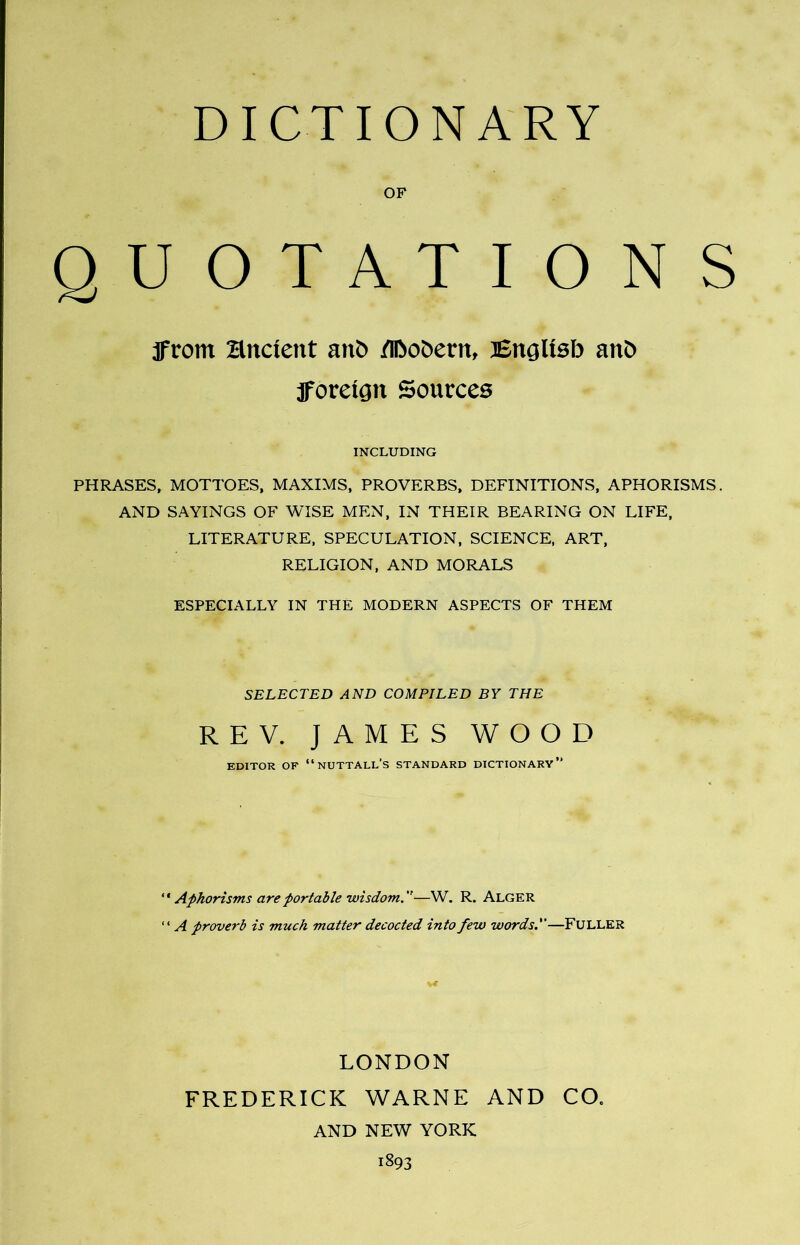 OF QUOTATIONS IFrom Hncient anb /llbobern, English anb foreign Sources INCLUDING PHRASES, MOTTOES, MAXIMS, PROVERBS, DEFINITIONS, APHORISMS. AND SAYINGS OF WISE MEN, IN THEIR BEARING ON LIFE, LITERATURE, SPECULATION, SCIENCE, ART, RELIGION, AND MORALS ESPECIALLY IN THE MODERN ASPECTS OF THEM SELECTED AND COMPILED BY THE REV. JAMES WOOD EDITOR OF “NUTTALL'S STANDARD DICTIONARY” “ Aphorisms are portable wisdom.—W. R. Alger “ A proverb is much matter decocted into few words.—FULLER LONDON FREDERICK WARNE AND CO. AND NEW YORK