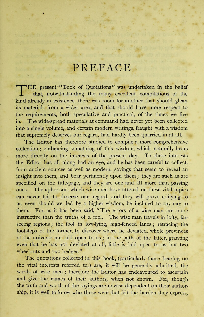 PREFACE THE present “Book of Quotations” was undertaken in the belief that, notwithstanding the many excellent compilations of the kind already in existence, there was room for another that should glean its materials from a wider area, and that should have more respect to the requirements, both speculative and practical, of the times we live in. The wide-spread materials at command had never yet been collected into a single volume, and certain modern writings, fraught with a wisdom that supremely deserves our regard, had hardly been quarried in at all. The Editor has therefore studied to compile a more comprehensive collection; embracing something of this wisdom, which naturally bears more directly on the interests of the present day. To these interests the Editor has all along had an eye, and he has been careful to collect, from ancient sources as well as modern, sayings that seem to reveal an insight into them, and bear pertinently upon them; they are such as are specified on the title-page, and they are one and all more than passing ones. The aphorisms which wise men have uttered on these vital topics can never fail to deserve our regard, and they will prove edifying to us, even should we, led by a higher wisdom, be inclined to say nay to them. For, as it has been said, “The errors of a wise man are more instructive than the truths of a fool. The wise man travels in lofty, far- seeing regions; the fool in low-lying, high-fenced lanes; retracing the footsteps of the former, to discover where he deviated, whole provinces of the universe are laid open to us; in the path of the latter, granting even that he has not deviated at all, little is laid open to us but two wheel-ruts and two hedges,” The quotations collected in this book, (particularly those bearing on the vital interests referred to,) are, it will be generally admitted, the words of wise men; therefore the Editor has endeavoured to ascertain and give the names of their authors, when not known. For, though the truth and worth of the sayings are nowise dependent on their author- ship, it is well to know who those were that felt the burden they express,