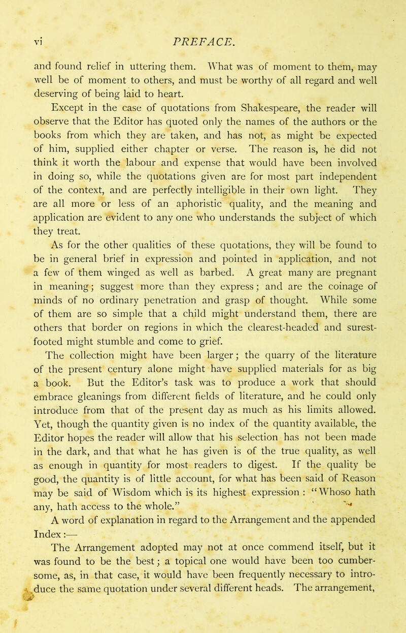 and found relief in uttering them. What was of moment to them, may well be of moment to others, and must be worthy of all regard and well deserving of being laid to heart. Except in the case of quotations from Shakespeare, the reader will observe that the Editor has quoted only the names of the authors or the books from which they are taken, and has not, as might be expected of him, supplied either chapter or verse. The reason is, he did not think it worth the labour and expense that would have been involved in doing so, while the quotations given are for most part independent of the context, and are perfectly intelligible in their own light. They are all more or less of an aphoristic quality, and the meaning and application are evident to any one who understands the subject of which they treat. As for the other qualities of these quotations, they will be found to be in general brief in expression and pointed in application, and not a few of them winged as well as barbed. A great many are pregnant in meaning; suggest more than they express; and are the coinage of minds of no ordinary penetration and grasp of thought. While some of them are so simple that a child might understand them, there are others that border on regions in which the clearest-headed and surest- footed might stumble and come to grief. The collection might have been larger; the quarry of the literature of the present century alone might have supplied materials for as big a book. But the Editor’s task was to produce a work that should embrace gleanings from different fields of literature, and he could only introduce from that of the present day as much as his limits allowed. Yet, though the quantity given is no index of the quantity available, the Editor hopes the reader will allow that his selection has not been made in the dark, and that what he has given is of the true quality, as well as enough in quantity for most readers to digest. If the quality be good, the quantity is of little account, for what has been said of Reason may be said of Wisdom which is its highest expression : “Whoso hath any, hath access to the whole.” A word of explanation in regard to the Arrangement and the appended Index:— The Arrangement adopted may not at once commend itself, but it was found to be the best; a topical one would have been too cumber- some, as, in that case, it would have been frequently necessary to intro- duce the same quotation under several different heads. The arrangement,
