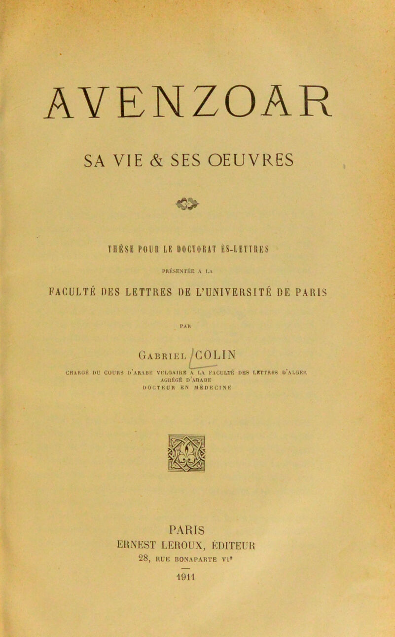 SA VIE & SES OEUVRES THÈSE POUR LE DOCTORAT ÈS-LETTIIES PRÉSENTÉE A I.A FACULTÉ DES LETTRES DE L’UNIVERSITÉ DE PARIS Gabriel CHAKÜK I)ü COUnS I) ARAÜK VCLOAIHE A LA FACULTE DES LETTHK3 ÜALOEK AÜRÉflK d’aRABK Ü O C T E ü » EN Al B D E C I N K PARIS ERNEST LEROUX, ÉDITEUR 28, HUK BONAPARTE VI® 1911