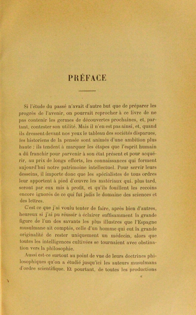 PRÉFACE Si l’étude du passé n’avait d'autre but que de préparer les pro^'rès de l’avenir, on pourrait reprocher à ce livre de ne pas contenir les germes de découvertes prochaines, et, par- tant, contester son utilité. Mais il n’en est pas ainsi, et, quand ils dressent devant nos yeux le tableau des sociétés disparues, les historiens de la pensée sont animés d’une ambition plus haute : ils tendent à marquer les étapes que l’esprit humain a dû franchir pour parvenir à son état présent et pour acqué- rir, au prix de longs efforts, les connaissances qui forment aujourd’hui notre patrimoine intellectuel. Pour servir leurs desseins, il importe donc que les spécialistes de tous ordres leur apportent à pied d’œuvre les matériaux qui, plus tard, seront par eux mis à profit, et qu’ils fouillent les recoins encore ignorés de ce qui fut jadis le domaine des sciences et des lettres. C’est ce que j’ai voulu tenter de faire, après bien d’autres, heureu.x si j’ai pu réussir à éclairer suffisamment la grande figure cie l’un des savants les plus illustres que l’Espagne musulmane ait comptés, celle d’un homme qui eut la grande originalité de rester uniquement un médecin, alors que toutes les intelligences cultivées se tournaient avec obstina- tion vers la philosophie. Aussi est-ce surtout au point de vue de leurs doctrines phi- losophiques qu’on a étudié jusqu’ici les auteurs musulmans d’ordre scientifique. Et pourtant, de toutes les productions a