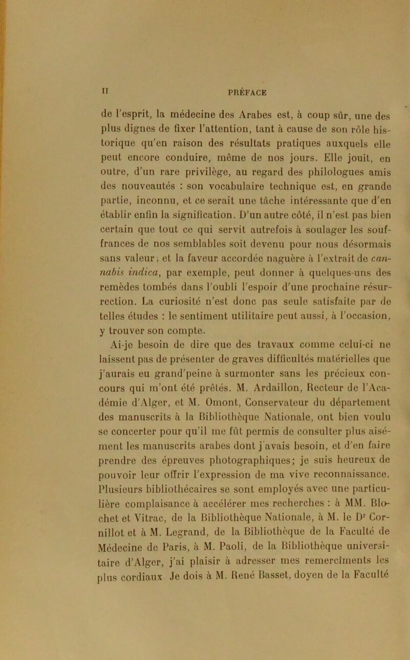 de l’esprit, la médecine des Arabes est, à coup sûr, une des plus dignes de fixer l’attention, tant à cause de son rôle his- torique qu’en raison des résultats pratiques auxquels elle peut encore conduire, môme de nos jours. Elle jouit, en outre, d’un rare privilège, au regard des philologues amis des nouveautés : son vocabulaire technique est, en grande partie, inconnu, et ce serait une tâche intéressante que d’en établir enfin la signification. D’un autre côté, il n’est pas bien certain que tout ce qui servit autrefois à soulager les souf- frances de nos semblables soit devenu pour nous désormais sans valeur; et la faveur accordée naguère à l’extrait de can- nabis indica, par exemple, peut donner à quelques-uns des remèdes tombés dans l’oubli l’espoir d’une prochaine résur- rection. La curiosité n’est donc pas seule satisfaite par de telles études : le sentiment utilitaire peut aussi, à l’occasion, y trouver son compte. Ai-je besoin de dire que des travaux comme celui-ci ne laissent pas de présenter de graves difficultés matérielles que j’aurais eu grand’peine à surmonter sans les précieux con- cours qui m’ont été prêtés. M. Ardaillon, Recteur de l’Aca- démie d’Alger, et M. Omonl, Conservateur du département des manuscrits à la Bibliothèque Nationale, ont bien voulu se concerter pour qu’il me fût permis de consulter plus aisé- ment les manuscrits arabes dont j’avais besoin, et d’en faire prendre des épreuves photographiques; je suis heureux de pouvoir leur offrir l’expression de ma vive reconnaissance. Plusieurs bibliothécaires se sont employés avec une particu- lière complaisance à accélérer mes recherches : à MM. Rin- chet et Vitrac, de la Bibliothèque Nationale, à M. le D*' Cor- nillot et à M. Legrand, de la Bibliothèque de la Faculté de Médecine de Paris, à M. Paoli, de la Bibliothèque universi- taire d’Alger, j’ai plaisir à adresser mes remercîments les plus cordiaux .le dois à M. René Basset, doyen de la Faculté