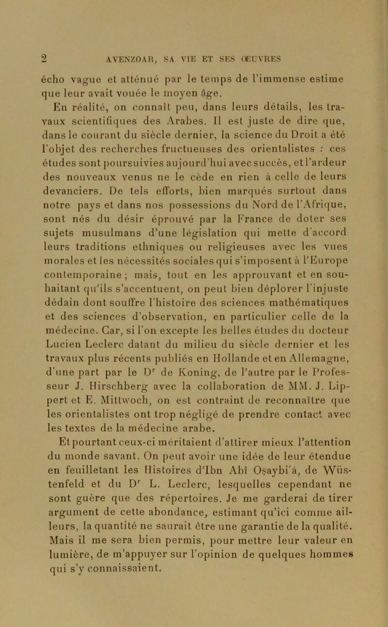 écho vague et atténué par le temps de l’immense estime que leur avait vouée le moyen âge. En réalité, on connaît peu, dans leurs détails, les tra- vaux scientifiques des Arabes. Il est juste de dire que, dans le courant du siècle dernier, la science du Droit a été l’objet des recherches fructueuses des orientalistes : ces études sont poursuivies aujourd’hui avec succès, et l’ardeur des nouveaux venus ne le cède en rien à celle de leurs devanciers. De tels efforts, bien marqués surtout dans notre pays et dans nos possessions du Nord de l’Afrique, sont nés du désir éprouvé par la France de doter ses sujets musulmans d’une législation qui mette d’accord leurs traditions ethniques ou religieuses avec les vues morales et les nécessités sociales qui s’imposent à l'Europe contemporaine ; mais, tout en les approuvant et en sou- haitant qu'ils s’accentuent, on peut bien déplorer l’injuste dédain dont souffre l’histoire des sciences mathématic|ues et des sciences d’observation, en particulier celle de la médecine. Car, si l’on excepte les belles études du docteur Lucien Leclerc datant du milieu du siècle dernier et les travaux plus récents publiés en Hollande et en Allemagne, d’une part par le D'' de Koning, de l’autre par le Profes- seur J. Hirschberg avec la collaboration de MM. J. Lip- pert et E. Mittwoch, on est contraint de reconnaître que les orientalistes ont trop négligé de prendre contact avec les textes de la médecine arabe. Et pourtant ceux-ci méritaient d’attirer mieux l’attention du monde savant. On peut avoir une idée de leur étendue en feuilletant les Histoires d’ibn Abî Osaybi'à, de Wüs- tenfeld et du D L. Leclerc, lesquelles cependant ne sont guère que des répertoires. Je me garderai de tirer argument de cette abondance, estimant qu’ici comme ail- leurs, la quantité ne saurait être une garantie de la qualité. Mais il me sera bien permis, pour mettre leur valeur en lumière, de m’appuyer sur l’opinion de quelques hommes qui s’y connaissaient.