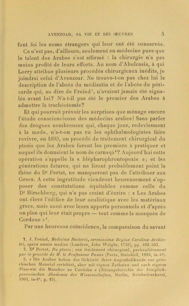 font foi les noms étrangers qui leur ont été conservés. Ce n’est pas, d’ailleurs, seulement en médecine pure que le talent des Arabes s’est affirmé ; la chirurgie n’a pas moins profité de leurs efforts. Au nom d’Abulcasis, à qui Lorry attribue plusieurs procédés chirurgicaux inédits^ je joindrai celui d’Avenzoar. Ne trouve-t-on pas chez lui la description de l’abcès du médiastin et de l’abcès du péri- carde qui, au dire de Freind', n’avaient jamais été signa- lés avant lui? N’a t-il pas été le premier des Arabes à admettre la trachéotomie? Et qui pourrait prévoiries surprises que ménage encore l’étude consciencieuse des médecins arabes! Sans parler des drogues nombreuses qui, chaque jour, redeviennent à la mode, n’a-t-on pas vu les ophtlialmologistes faire revivre, en 1893, un procédé de traitement chirurgical du ptosis que les Arabes furent les jiremiers à pratiquer et auquel ils donnaient le nom de carna(|à*? Aujourd’hui cette opération s’appelle la « blépliaroplirontopexie » ; et les générations futures, qui ne liront probablement point la thèse du D' Pertat, ne manqueront pas de l’attribuer aux Grecs. A cette ingratitude viendront heureusement s’op- poser des constatations équitables comme celle du Hirscliberg, qui n’a pas craint d’écrire : « Les Arabes ont élevé l’édilice de leur oculistiipie avec les matériaux grecs, mais aussi avec leurs apports personnels et d’après un plan qui leur était propre — tout comme la mosquée de Cordoue Par une heureuse coïncidence, la comparaison du savant 1. J. Freiud, Medicinæ Doctoris, serenissinix Ileginx Carolinæ Arcliia- tri, opéra omnia medica (F^ondres, John Wright, 1733), pp. 492-503. 2. D* Perlât, Du ploxis; son traitement chirurgical, particulièrement par le procède de M. le Professeur Panas (Paris, Sleiiilieil, 1893, in-4“). 3. « Die Araber haben das Gebâiide ilircr Augciiheilkunde aus grie- rhischen Material errichtet, aber rail cigiien Zuthaleii iiiul iiacli eignem Plan-wie die Moscbcc zu Cordoba » (^Silzuiigsl/erichte der kôniglich- preussischen Akademie der Wissenschaften. Berlin, Reichsdruckerei, 1903, in-8“, p. 15).