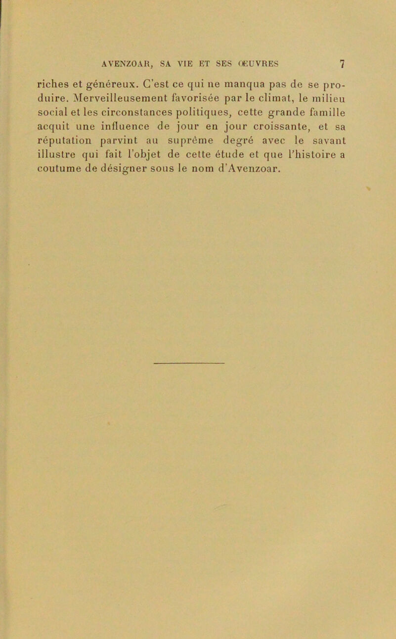 riches et généreux. C’est ce qui ne manqua pas de se pro- duire. Merveilleusement favorisée par le climat, le milieu social et les circonstances politiques, cette grande famille acquit une influence de jour en jour croissante, et sa réputation parvint au suprême degré avec le savant illustre qui fait l’objet de cette étude et que l’histoire a coutume de désigner sous le nom d’Avenzoar.