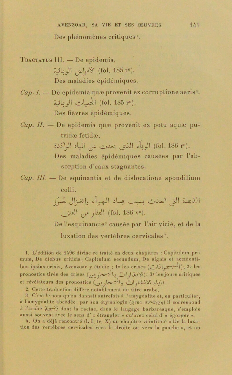Des pliénomènes critiques'. Tractatus III. — De epideniia. ÎJb J! (loi. 185 r°). Des maladies épidémi(|ues. Cap. I. — De epidemia quæ provenit ex corruptione aeris*. Ub Jl (fol. 185 r»). Des (lèvres épidémiques. Cap. 11. — De epidemia quæ provenit ex potu aquæ pu- tridæ fetidæ. sLi! ^’”)- Des maladies épidémiques causées par l’ab- sorption d’eaux stagnantes. Cap. 111. — De squinantia et de dislocatione spondilium colli, ^^^1 ^li^i (fol. 186 v). De l’esquinancie’ causée par l’air vicié, et de la luxation des vertèbres cervicales*. 1. L’édilion de 1496 divise ce Irailc en deux chapitres : Capilulum pri- mum, De diebus crilicis ; Capilulum secunduni, De sigiiis et accideiili- bus ipsius crisis. Aveuzoar y étudie : 1» les crises 2» les pronostics tirés des crises 3» les jours critiques et révélateurs des pronostics Cj\;\ÔÔVt j.b\). 2. Cette traduction dillere uolablemenl du litre arabe. 3. C'est le nom qu’on donnait autrefois à l’amygdalite et, en particulier, a l’amygdalite abcédée; par sou étymologie (grec u'jvây/it)) il correspond à l'arabe dont la racine, dans le langage barbaresque, s’emploie aussi souvent avec le sens d’« étrangler » qu’avec celui d’o égorger ». 4. On a déjà rencontré (1. I, Ir. X) un chapitre vi intitulé « De la luxa- tion des vertèbres cervicales vers la droite ou vers la gauche », et un