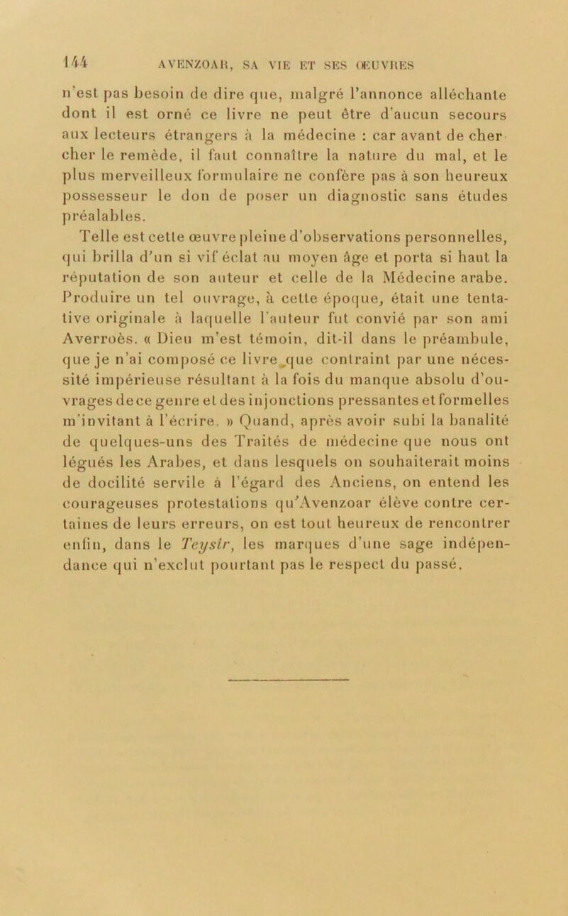 n’esl j)as besoin de dire que, malgré l’annonce alléchanle dont il est orné ce livre ne peut être d’aucun secours aux lecteurs étrangers à la médecine : car avant de cher cher le remède, il faut connaître la nature du mal, et le plus merveilleux ibrmulaire ne confère pas à son heureux possesseur le don de poser un diagnostic sans études préalables. Telle est cette œuvre pleine d’observations personnelles, qui brilla d’un si vif éclat au moyen âge et porta si haut la réputation de son auteur et celle de la Médecine arabe. Produire un tel ouvrage, à cette épo(]ue, était une tenta- tive originale à laquelle l’auteur fut convié par son ami Averroès. « Dieu m’est témoin, dit-il dans le préambule, que je n’ai composé ce livresque contraint par une néces- sité impérieuse résultant à la fois du manque absolu d’ou- vrages dece genre et des injonctions pressantes et formelles m’invitant à l’écrire. » Quand, après avoir .subi la banalité de quelques-uns des Traités de médecine que nous ont légués les Arabes, et dans lesquels on souhaiterait moins de docilité servile à l’égard des Anciens, on entend les courageuses protestations qu’Avenzoar élève contre cer- taines de leurs erreurs, on est tout heureux de rencontrer enfin, dans le Teysir, les marques d’une sage indépen- dance qui n’exclut pourtant pas le respect du passé.