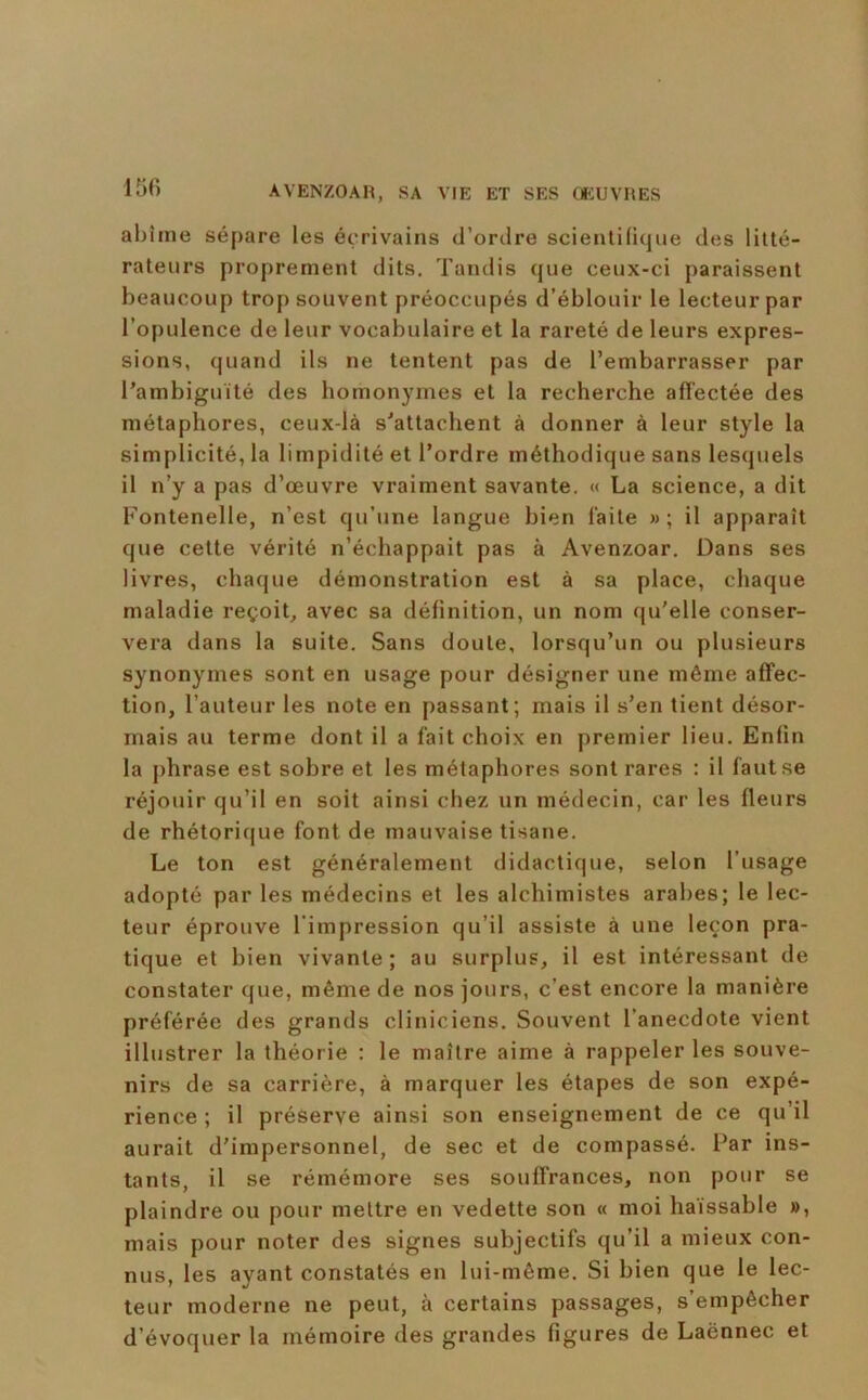 abîme sépare les écrivains d’ordre scientifique des litté- rateurs proprement dits. Tandis que ceux-ci paraissent beaucoup trop souvent préoccupés d’éblouir le lecteur par l’opulence de leur vocabulaire et la rareté de leurs expres- sions, quand ils ne tentent pas de l’embarrasser par Tambiguïté des homonymes et la recherche aft'ectée des métaphores, ceux-là s'attachent à donner à leur style la simplicité, la limpidité et l’ordre méthodique sans lesquels il n’y a pas d’œuvre vraiment savante, « La science, a dit Fontenelle, n’est qu’une langue bien laite » ; il apparaît que cette vérité n’échappait pas à Avenzoar, Dans ses livres, chaque démonstration est à sa place, chaque maladie reçoit^ avec sa définition, un nom qu'elle conser- vera dans la suite. Sans doute, lorsqu’un ou plusieurs synonymes sont en usage pour désigner une même affec- tion, l’auteur les note en passant; mais il s’en tient désor- mais au terme dont il a fait choix en premier lieu. Enfin la phrase est sobre et les métaphores sont rares : il faut se réjouir qu’il en soit ainsi chez un médecin, car les fleurs de rhétorique font de mauvaise tisane. Le ton est généralement didactique, selon l'usage adopté par les médecins et les alchimistes arabes; le lec- teur éprouve l'impression qu’il assiste à une leçon pra- tique et bien vivante; au surplus, il est intéressant de constater que, même de nos jours, c’est encore la manière préférée des grands cliniciens. Souvent l’anecdote vient illustrer la théorie : le maître aime à rappeler les souve- nirs de sa carrière, à marquer les étapes de son expé- rience ; il préserve ainsi son enseignement de ce qu’il aurait d’impersonnel, de sec et de compassé. Par ins- tants, il se rémémore ses souffrances, non pour se plaindre ou pour mettre en vedette son « moi haïssable », mais pour noter des signes subjectifs qu’il a mieux con- nus, les ayant constatés en lui-même. Si bien que le lec- teur moderne ne peut, à certains passages, s’empêcher d’évoquer la mémoire des grandes figures de Laënnec et