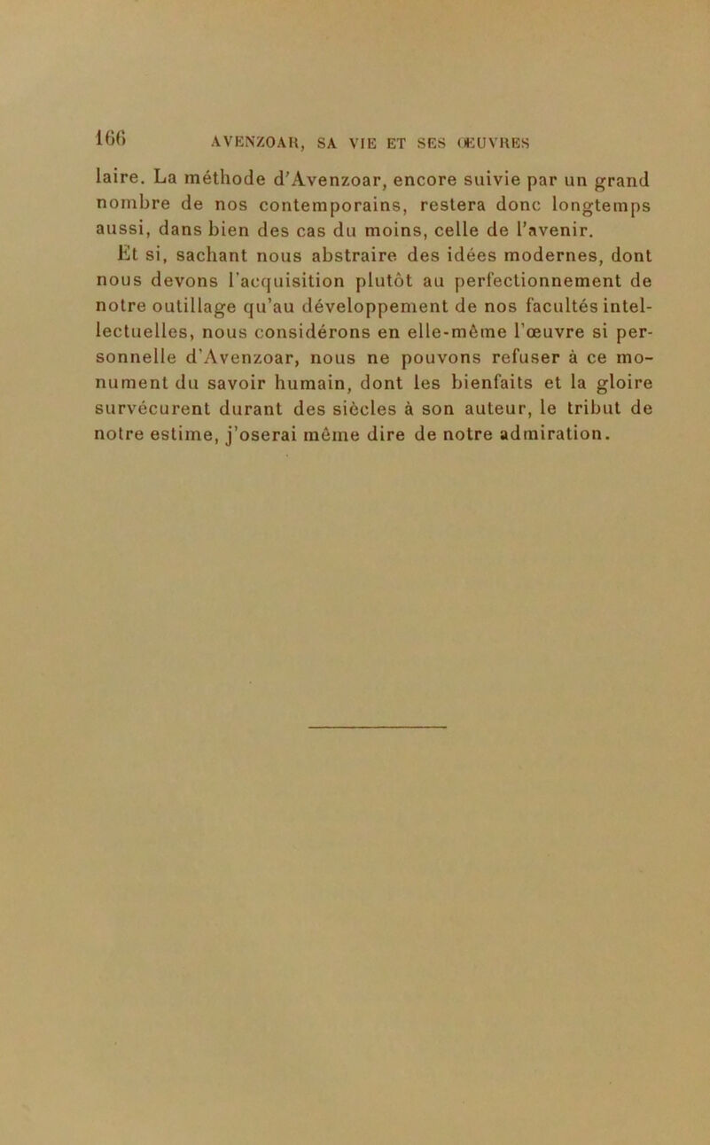 16(1 laire. La méthode d’Avenzoar, encore suivie par un grand nombre de nos contemporains, restera donc longtemps aussi, dans bien des cas du moins, celle de l’avenir. Et si, sachant nous abstraire des idées modernes, dont nous devons l’acquisition plutôt au perfectionnement de notre outillage qu’au développement de nos facultés intel- lectuelles, nous considérons en elle-même l’œuvre si per- sonnelle d’Avenzoar, nous ne pouvons refuser à ce mo- nument du savoir humain, dont les bienfaits et la gloire survécurent durant des siècles à son auteur, le tribut de notre estime, j’oserai môme dire de notre admiration.