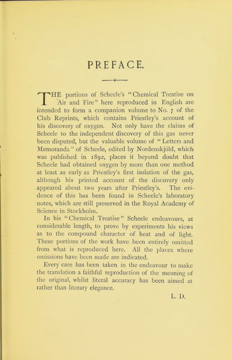 PREFACE. HE portions of Scheele’s “Chemical Treatise on Air and Fire” here reproduced in English are intended to form a companion volume to No. 7 of the Club Reprints, which contains Priestley’s account of his discovery of oxygen. Not only have the claims of Scheele to the independent discovery of this gas never been disputed, but the valuable volume of “ Letters and Memoranda” of Scheele, edited by Nordenskjold, which was published in 1892, places it beyond doubt that Scheele had obtained oxygen by more than one method at least as early as Priestley’s first isolation of the gas, although his printed account of the discovery only appeared about two years after Priestley’s. The evi- dence of this has been found in Scheele’s laboratory notes, which are still preserved in the Royal Academy of Science in Stockholm. In his “ Chemical Treatise ” Scheele endeavours, at considerable length, to prove by experiments his views as to the compound character of heat and of light. These portions of the work have been entirely omitted from what is reproduced here. All the places where omissions have been made are indicated. Every care has been taken in the endeavour to make the translation a faithful reproduction of the meaning of the original, whilst literal accuracy has been aimed at rather than literary elegance. L. D.