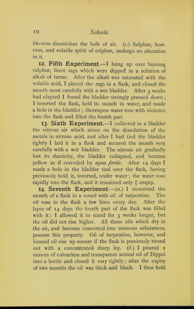 likewise diminishes the bulk of air. (c.) Sulphur, how- ever, and volatile spirit of sulphur, undergo no alteration in it. 12. Fifth Experiment.—I hung up over burning sulphur, linen rags which were dipped in a solution of alkali of tartar. After the alkali was saturated with the volatile acid, I placed the rags in a flask, and closed the mouth most carefully with a wet bladder. After 3 weeks had elapsed I found the bladder strongly pressed down; I inverted the flask, held its mouth in water, and made a hole in the bladder; thereupon water rose with violence into the flask and filled the fourth part. 13. Sixth Experiment.—I collected in a bladder the nitrous air which arises on the dissolution of the metals in nitrous acid, and after I had tied the bladder tightly I laid it in a flask and secured the mouth very carefully with a wet bladder. The nitrous air gradually lost its elasticity, the bladder collapsed, and became yellow as if corroded by aqua fortis. After 14 days I made a hole in the bladder tied over the flask, having previously held it, inverted, under water; the water rose rapidly into the flask, and it remained only § empty. 14. Seventh Experiment.—(a.) I immersed the mouth of a flask in a vessel with oil of turpentine. The oil rose in the flask a few lines every day. After the lapse of 14 days the fourth part of the flask was filled with it; I allowed it to stand for 3 weeks longer, but the oil did not rise higher. All those oils which dry in the air, and become converted into resinous substances, possess this property. Oil of turpentine, however, and linseed oil rise up sooner if the flask is previously rinsed out with a concentrated sharp ley. (A) I poured 2 ounces of colourless and transparent animal oil of Dippel into a bottle and closed it very tightly; after the expiry of two months the oil was thick and black. I then held