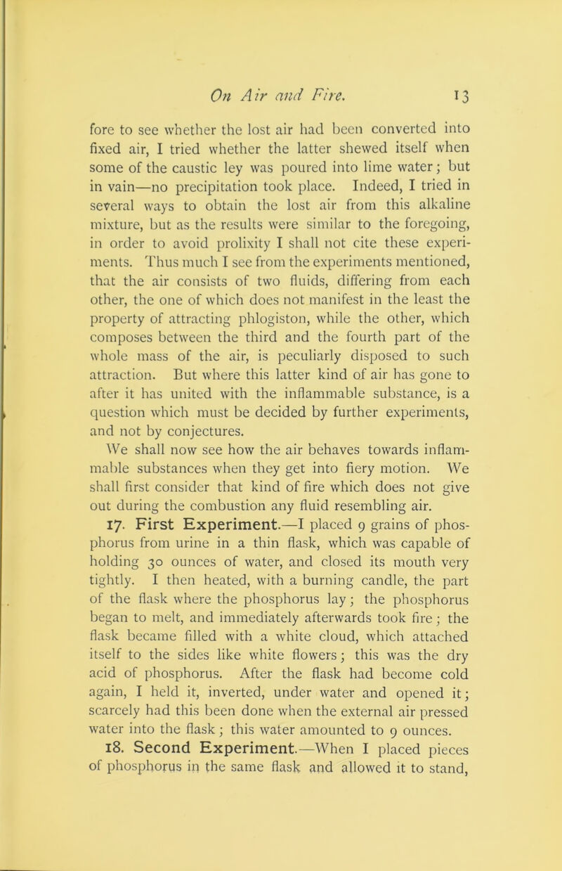 fore to see whether the lost air had been converted into fixed air, I tried whether the latter shewed itself when some of the caustic ley was poured into lime water; but in vain—no precipitation took place. Indeed, I tried in several ways to obtain the lost air from this alkaline mixture, but as the results were similar to the foregoing, in order to avoid prolixity I shall not cite these experi- ments. Thus much I see from the experiments mentioned, that the air consists of two fluids, differing from each other, the one of which does not manifest in the least the property of attracting phlogiston, while the other, which composes between the third and the fourth part of the whole mass of the air, is peculiarly disposed to such attraction. But where this latter kind of air has gone to after it has united with the inflammable substance, is a question which must be decided by further experiments, and not by conjectures. We shall now see how the air behaves towards inflam- mable substances when they get into fiery motion. We shall first consider that kind of fire which does not give out during the combustion any fluid resembling air. 17. First Experiment.—I placed 9 grains of phos- phorus from urine in a thin flask, which was capable of holding 30 ounces of water, and closed its mouth very tightly. I then heated, with a burning candle, the part of the flask where the phosphorus lay; the phosphorus began to melt, and immediately afterwards took fire; the flask became filled with a white cloud, which attached itself to the sides like white flowers; this was the dry acid of phosphorus. After the flask had become cold again, I held it, inverted, under water and opened it; scarcely had this been done when the external air pressed water into the flask • this water amounted to 9 ounces. 18. Second Experiment.—When I placed pieces of phosphorus in the same flask and allowed it to stand,