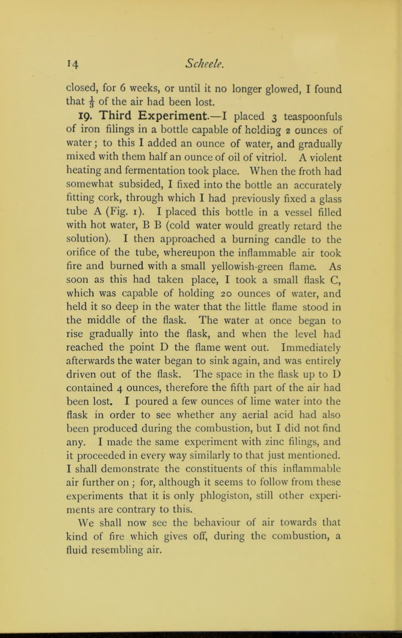 closed, for 6 weeks, or until it no longer glowed, I found that ^ of the air had been lost. 19. Third Experiment.—I placed 3 teaspoonfuls of iron filings in a bottle capable of holding 2 ounces of water; to this I added an ounce of water, and gradually mixed with them half an ounce of oil of vitriol. A violent heating and fermentation took place. When the froth had somewhat subsided, I fixed into the bottle an accurately fitting cork, through which I had previously fixed a glass tube A (Fig. 1). I placed this bottle in a vessel filled with hot water, B B (cold water would greatly retard the solution). I then approached a burning candle to the orifice of the tube, whereupon the inflammable air took fire and burned with a small yellowish-green flame. As soon as this had taken place, I took a small flask C, which was capable of holding 20 ounces of water, and held it so deep in the water that the little flame stood in the middle of the flask. The water at once began to rise gradually into the flask, and when the level had reached the point D the flame went out. Immediately afterwards the water began to sink again, and was entirely driven out of the flask. The space in the flask up to U contained 4 ounces, therefore the fifth part of the air had been lost. I poured a few ounces of lime water into the flask in order to see whether any aerial acid had also been produced during the combustion, but I did not find any. I made the same experiment with zinc filings, and it proceeded in every way similarly to that just mentioned. I shall demonstrate the constituents of this inflammable air further on ; for, although it seems to follow from these experiments that it is only phlogiston, still other experi- ments are contrary to this. We shall now see the behaviour of air towards that kind of fire which gives off, during the combustion, a fluid resembling air.