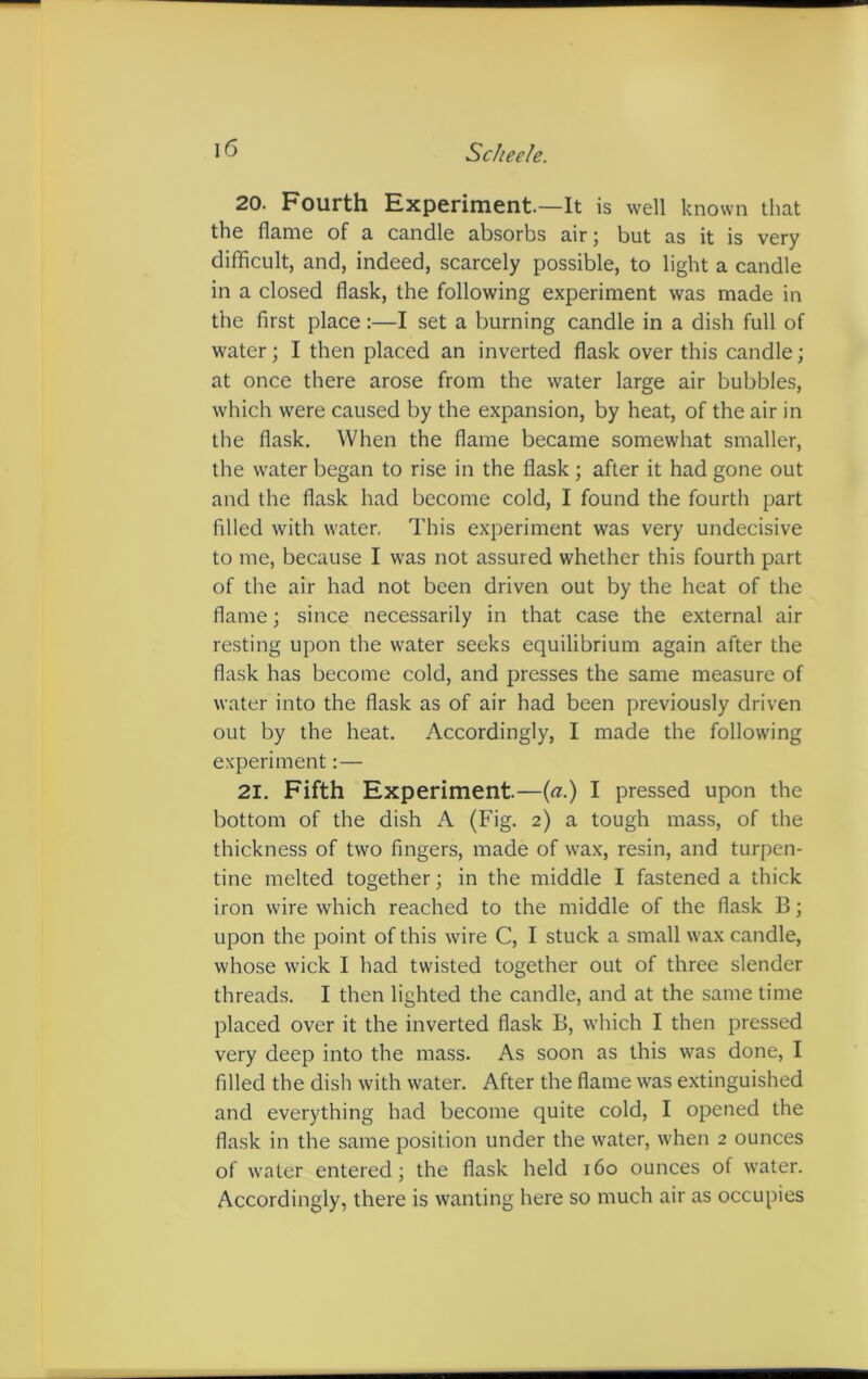 20. Fourth Experiment.—It is well known that the flame of a candle absorbs air ; but as it is very difficult, and, indeed, scarcely possible, to light a candle in a closed flask, the following experiment was made in the first place:—I set a burning candle in a dish full of water; I then placed an inverted flask over this candle; at once there arose from the water large air bubbles, which were caused by the expansion, by heat, of the air in the flask. When the flame became somewhat smaller, the water began to rise in the flask; after it had gone out and the flask had become cold, I found the fourth part filled with water, This experiment was very undecisive to me, because I was not assured whether this fourth part of the air had not been driven out by the heat of the flame; since necessarily in that case the external air resting upon the water seeks equilibrium again after the flask has become cold, and presses the same measure of water into the flask as of air had been previously driven out by the heat. Accordingly, I made the following experiment:— 21. Fifth Experiment.—(a.) I pressed upon the bottom of the dish A (Fig. 2) a tough mass, of the thickness of two fingers, made of wax, resin, and turpen- tine melted together; in the middle I fastened a thick iron wire which reached to the middle of the flask B; upon the point of this wire C, I stuck a small wax candle, whose wick I had twisted together out of three slender threads. I then lighted the candle, and at the same time placed over it the inverted flask B, which I then pressed very deep into the mass. As soon as this was done, I filled the dish with water. After the flame was extinguished and everything had become quite cold, I opened the flask in the same position under the water, when 2 ounces of water entered; the flask held 160 ounces of water. Accordingly, there is wanting here so much air as occupies