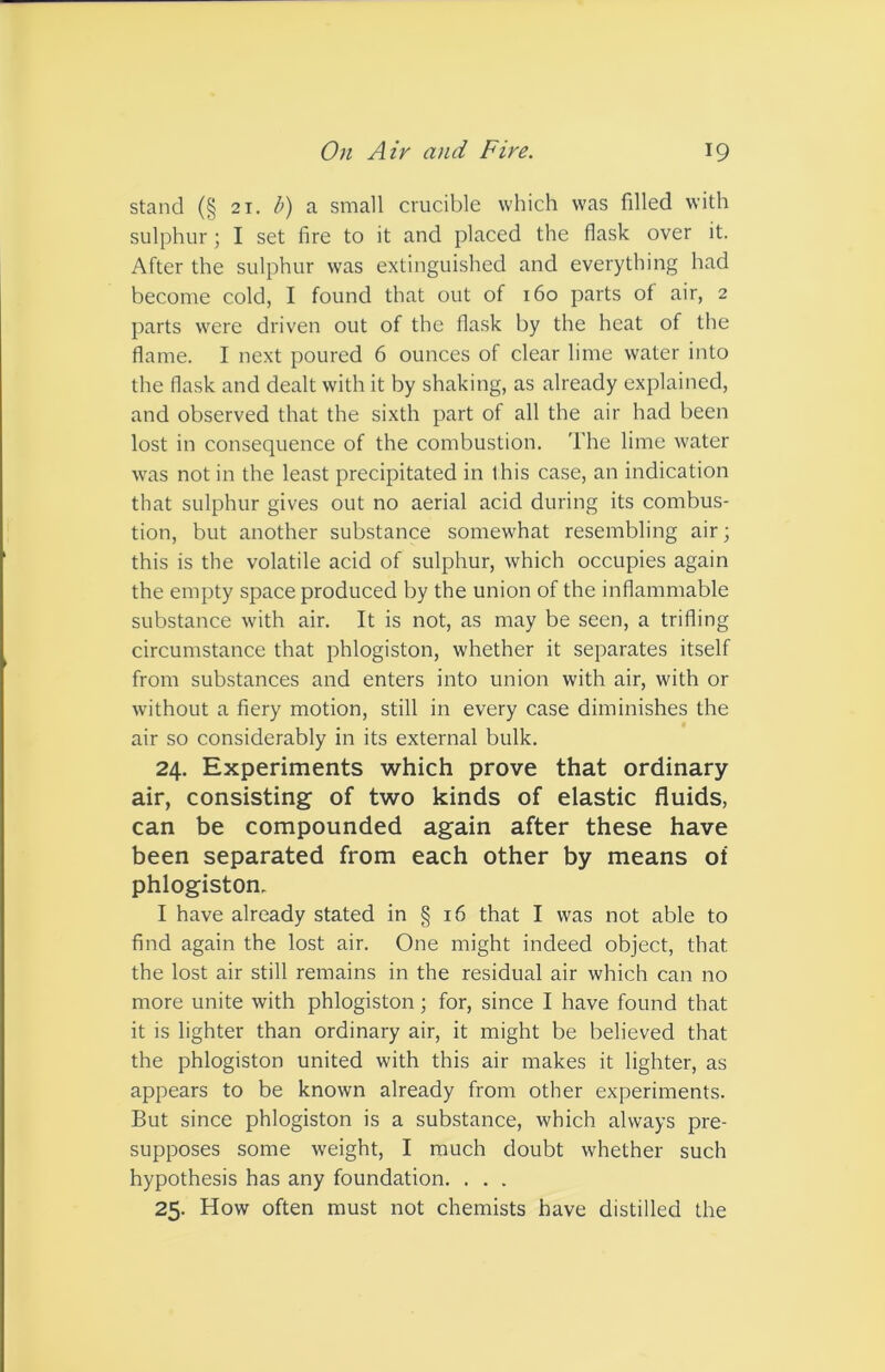 stand (§ 21. b) a small crucible which was filled with sulphur; I set fire to it and placed the flask over it. After the sulphur was extinguished and everything had become cold, I found that out of 160 parts of air, 2 parts were driven out of the flask by the heat of the flame. I next poured 6 ounces of clear lime water into the flask and dealt with it by shaking, as already explained, and observed that the sixth part of all the air had been lost in consequence of the combustion. The lime water was not in the least precipitated in this case, an indication that sulphur gives out no aerial acid during its combus- tion, but another substance somewhat resembling air; this is the volatile acid of sulphur, which occupies again the empty space produced by the union of the inflammable substance with air. It is not, as may be seen, a trifling circumstance that phlogiston, whether it separates itself from substances and enters into union with air, with or without a fiery motion, still in every case diminishes the air so considerably in its external bulk. 24. Experiments which prove that ordinary air, consisting of two kinds of elastic fluids, can be compounded again after these have been separated from each other by means of phlogiston. I have already stated in § 16 that I was not able to find again the lost air. One might indeed object, that the lost air still remains in the residual air which can no more unite with phlogiston; for, since I have found that it is lighter than ordinary air, it might be believed that the phlogiston united with this air makes it lighter, as appears to be known already from other experiments. But since phlogiston is a substance, which always pre- supposes some weight, I much doubt whether such hypothesis has any foundation. . . . 25. How often must not chemists have distilled the