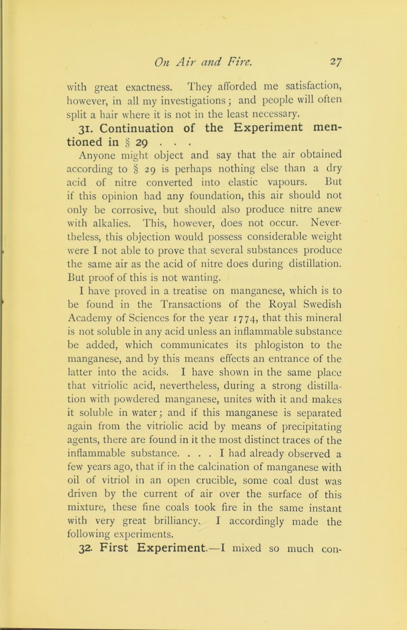 with great exactness. They afforded me satisfaction, however, in all my investigations; and people will often split a hair where it is not in the least necessary. 31. Continuation of the Experiment men- tioned in § 29 . . . Anyone might object and say that the air obtained according to § 29 is perhaps nothing else than a dry acid of nitre converted into elastic vapours. But if this opinion had any foundation, this air should not only be corrosive, but should also produce nitre anew with alkalies. This, however, does not occur. Never- theless, this objection would possess considerable weight were I not able to prove that several substances produce the same air as the acid of nitre does during distillation. But proof of this is not wanting. I have proved in a treatise on manganese, which is to be found in the Transactions of the Royal Swedish Academy of Sciences for the year 1774, that this mineral is not soluble in any acid unless an inflammable substance be added, which communicates its phlogiston to the manganese, and by this means effects an entrance of the latter into the acids. I have shown in the same place that vitriolic acid, nevertheless, during a strong distilla- tion with powdered manganese, unites with it and makes it soluble in water; and if this manganese is separated again from the vitriolic acid by means of precipitating agents, there are found in it the most distinct traces of the inflammable substance. ... I had already observed a few years ago, that if in the calcination of manganese with oil of vitriol in an open crucible, some coal dust was driven by the current of air over the surface of this mixture, these fine coals took fire in the same instant with very great brilliancy. I accordingly made the following experiments. 32. First Experiment.—I mixed so much con-