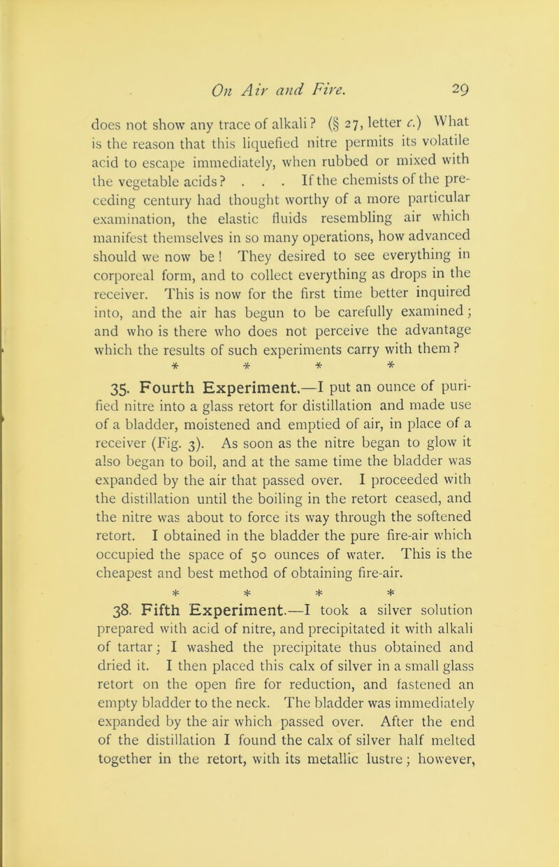 does not show any trace of alkali? (§ 27, letter c.) What is the reason that this liquefied nitre permits its volatile acid to escape immediately, when rubbed or mixed with the vegetable acids ? . . . If the chemists of the pre- ceding century had thought worthy of a more particular examination, the elastic fluids resembling air which manifest themselves in so many operations, how advanced should we now be ! They desired to see everything in corporeal form, and to collect everything as drops in the receiver. This is now for the first time better inquired into, and the air has begun to be carefully examined; and who is there who does not perceive the advantage which the results of such experiments carry with them ? * * * * 35. Fourth Experiment.—I put an ounce of puri- fied nitre into a glass retort for distillation and made use of a bladder, moistened and emptied of air, in place of a receiver (Fig. 3). As soon as the nitre began to glow it also began to boil, and at the same time the bladder was expanded by the air that passed over. I proceeded with the distillation until the boiling in the retort ceased, and the nitre was about to force its way through the softened retort. I obtained in the bladder the pure fire-air which occupied the space of 50 ounces of water. This is the cheapest and best method of obtaining fire-air. + * ♦ 38. Fifth Experiment.—I took a silver solution prepared with acid of nitre, and precipitated it with alkali of tartar; I washed the precipitate thus obtained and dried it. I then placed this calx of silver in a small glass retort on the open fire for reduction, and fastened an empty bladder to the neck. The bladder was immediately expanded by the air which passed over. After the end of the distillation I found the calx of silver half melted together in the retort, with its metallic lustre; however,