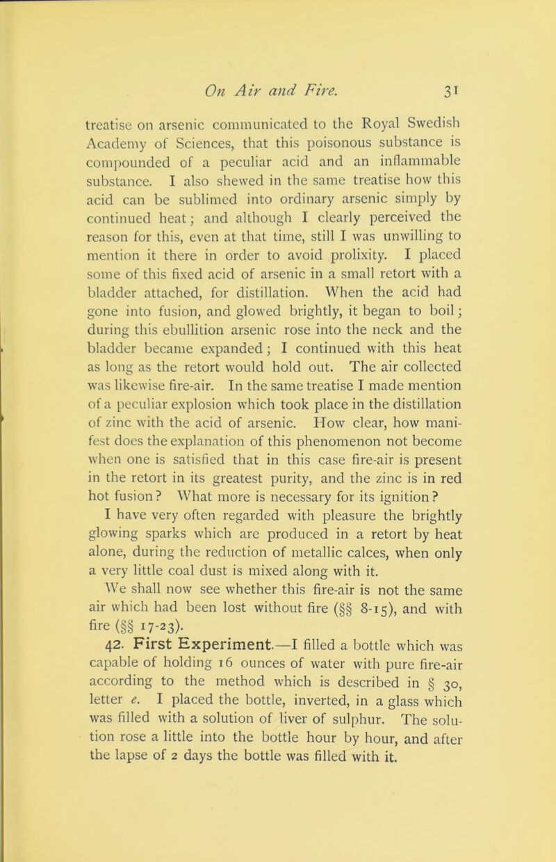 treatise on arsenic communicated to the Royal Swedish Academy of Sciences, that this poisonous substance is compounded of a peculiar acid and an inflammable substance. I also shewed in the same treatise how this acid can be sublimed into ordinary arsenic simply by continued heat; and although I clearly perceived the reason for this, even at that time, still I was unwilling to mention it there in order to avoid prolixity. I placed some of this fixed acid of arsenic in a small retort with a bladder attached, for distillation. When the acid had gone into fusion, and glowed brightly, it began to boil; during this ebullition arsenic rose into the neck and the bladder became expanded; I continued with this heat as long as the retort would hold out. The air collected was likewise fire-air. In the same treatise I made mention of a peculiar explosion which took place in the distillation of zinc with the acid of arsenic. How clear, how mani- fest does the explanation of this phenomenon not become when one is satisfied that in this case fire-air is present in the retort in its greatest purity, and the zinc is in red hot fusion? What more is necessary for its ignition? I have very often regarded with pleasure the brightly glowing sparks which are produced in a retort by heat alone, during the reduction of metallic calces, when only a very little coal dust is mixed along with it. We shall now see whether this fire-air is not the same air which had been lost without fire (§§ 8-15), and with fire (§§ 17-23). 42. First Experiment.—I filled a bottle which was capable of holding 16 ounces of water with pure fire-air according to the method which is described in § 30, letter e. I placed the bottle, inverted, in a glass which was filled with a solution of liver of sulphur. The solu- tion rose a little into the bottle hour by hour, and after the lapse of 2 days the bottle was filled with it.