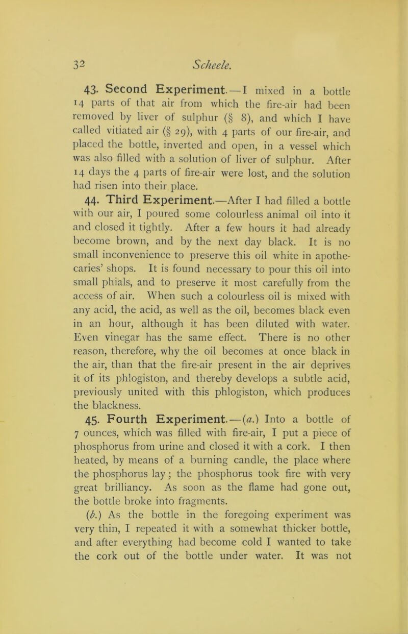 43- Second Experiment —I mixed in a bottle 14 parts of that air from which the fire-air had been removed by liver of sulphur (§ 8), and which I have called vitiated air (§ 29), with 4 parts of our fire-air, and placed the bottle, inverted and open, in a vessel which was also filled with a solution of liver of sulphur. After 14 days the 4 parts of fire-air were lost, and the solution had risen into their place. 44. Third Experiment.—After I had filled a bottle with our air, I poured some colourless animal oil into it and closed it tightly. After a few hours it had already become brown, and by the next day black. It is no small inconvenience to preserve this oil white in apothe- caries’ shops. It is found necessary to pour this oil into small phials, and to preserve it most carefully from the access of air. When such a colourless oil is mixed with any acid, the acid, as well as the oil, becomes black even in an hour, although it has been diluted with water. Even vinegar has the same effect. There is no other reason, therefore, why the oil becomes at once black in the air, than that the fire-air present in the air deprives it of its phlogiston, and thereby develops a subtle acid, previously united with this phlogiston, which produces the blackness. 45. Fourth Experiment.—(a.) Into a bottle of 7 ounces, which was filled with fire-air, I put a piece of phosphorus from urine and closed it with a cork. I then heated, by means of a burning candle, the place where the phosphorus lay; the phosphorus took fire with very great brilliancy. As soon as the flame had gone out, the bottle broke into fragments. (A) As the bottle in the foregoing experiment was very thin, I repeated it with a somewhat thicker bottle, and after everything had become cold I wanted to take the cork out of the bottle under water. It was not