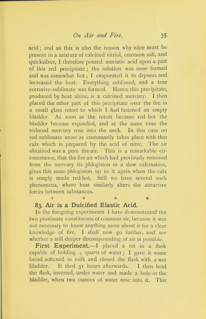 acid; and as this is also the reason why nitre must be present in a mixture of calcined vitriol, common salt, and quicksilver, I therefore poured muriatic acid upon a part of this red precipitate; the solution was soon formed and was somewhat hot; I evaporated it to dryness and increased the heat. Everything sublimed, and a true corrosive sublimate was formed. Hence this precipitate, produced by heat alone, is a calcined mercury. I then placed the other part of this precipitate over the fire in a small glass retort to which I had fastened an empty bladder. As soon as the retort became red-hot the bladder became expanded, and at the same time the reduced mercury rose into the neck. In this case no red sublimate arose as customarily takes place with that calx which is prepared by the acid of nitre. The air obtained was a pure fire-air. This is a remarkable cir- cumstance, that the fire-air which had previously removed from the mercury its phlogiston in a slow calcination, gives this same phlogiston up to it again when the calx is simply made red-hot. Still we have several such phenomena, where heat similarly alters the attractive forces between substances. * * * * 83. Air is a Dulcified Elastic Acid. In the foregoing experiments I have demonstrated the two proximate constituents of common air, because it was not necessary to know anything more about it for a clear knowledge of fire. I shall now go further, and see whether a still deeper decompounding of air is possible. First Experiment.—I placed a rat in a flask capable of holding 4 quarts of water; I gave it some bread softened in milk and closed the flask with a wet bladder. It died 31 hours afterwards. I then held the flask, inverted, under water and made a hole in the bladder, when two ounces of water rose into it. This