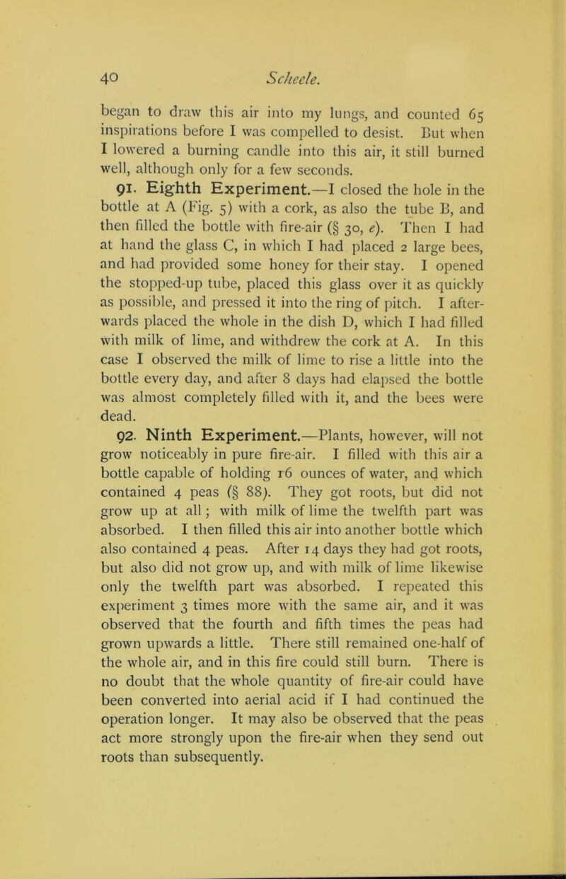 began to draw this air into my lungs, and counted 65 inspirations before I was compelled to desist. But when I lowered a burning candle into this air, it still burned well, although only for a few seconds. 91. Eighth Experiment—I closed the hole in the bottle at A (Fig. 5) with a cork, as also the tube B, and then filled the bottle with fire-air (§ 30, e). Then I had at hand the glass C, in which I had placed 2 large bees, and had provided some honey for their stay. I opened the stopped-up tube, placed this glass over it as quickly as possible, and pressed it into the ring of pitch. I after- wards placed the whole in the dish D, which I had filled with milk of lime, and withdrew the cork at A. In this case I observed the milk of lime to rise a little into the bottle every day, and after 8 days had elapsed the bottle was almost completely filled with it, and the bees were dead. 92. Ninth Experiment.—Plants, however, will not grow noticeably in pure fire-air. I filled with this air a bottle capable of holding 16 ounces of water, and which contained 4 peas (§ 88). They got roots, but did not grow up at all; with milk of lime the twelfth part was absorbed. I then filled this air into another bottle which also contained 4 peas. After 14 days they had got roots, but also did not grow up, and with milk of lime likewise only the twelfth part was absorbed. I repeated this experiment 3 times more with the same air, and it was observed that the fourth and fifth times the peas had grown upwards a little. There still remained one-half of the whole air, and in this fire could still burn. There is no doubt that the whole quantity of fire-air could have been converted into aerial acid if I had continued the operation longer. It may also be observed that the peas act more strongly upon the fire-air when they send out roots than subsequently.