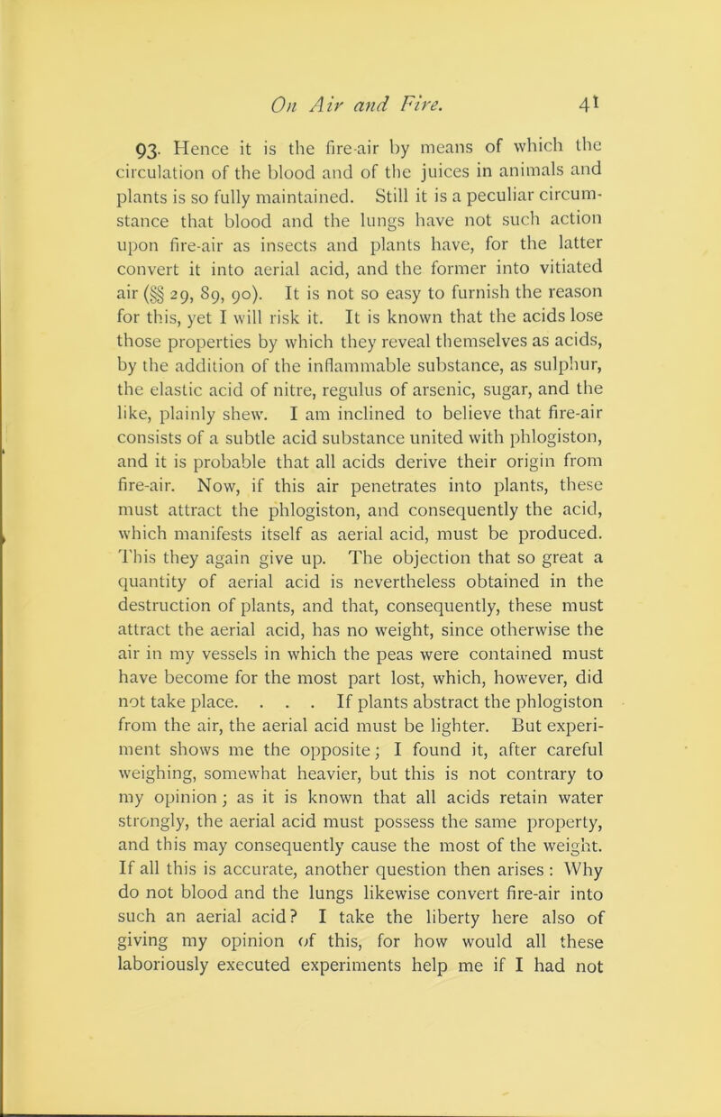 93. Hence it is the fire air by means of which the circulation of the blood and of the juices in animals and plants is so fully maintained. Still it is a peculiar circum- stance that blood and the lungs have not such action upon fire-air as insects and plants have, for the latter convert it into aerial acid, and the former into vitiated air (§§ 29, 89, 90). It is not so easy to furnish the reason for this, yet I will risk it. It is known that the acids lose those properties by which they reveal themselves as acids, by the addition of the inflammable substance, as sulphur, the elastic acid of nitre, regulus of arsenic, sugar, and the like, plainly shew. I am inclined to believe that fire-air consists of a subtle acid substance united with phlogiston, and it is probable that all acids derive their origin from fire-air. Now, if this air penetrates into plants, these must attract the phlogiston, and consequently the acid, which manifests itself as aerial acid, must be produced. This they again give up. The objection that so great a quantity of aerial acid is nevertheless obtained in the destruction of plants, and that, consequently, these must attract the aerial acid, has no weight, since otherwise the air in my vessels in which the peas were contained must have become for the most part lost, which, however, did not take place. ... If plants abstract the phlogiston from the air, the aerial acid must be lighter. But experi- ment shows me the opposite; I found it, after careful weighing, somewhat heavier, but this is not contrary to my opinion ; as it is known that all acids retain water strongly, the aerial acid must possess the same property, and this may consequently cause the most of the weight. If all this is accurate, another question then arises : Why do not blood and the lungs likewise convert fire-air into such an aerial acid? I take the liberty here also of giving my opinion of this, for how would all these laboriously executed experiments help me if I had not