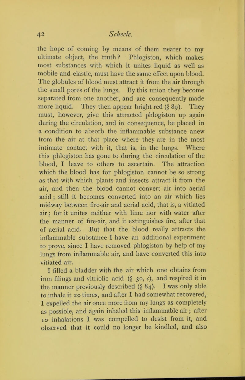 the hope of coming by means of them nearer to my ultimate object, the truth? Phlogiston, which makes most substances with which it unites liquid as well as mobile and elastic, must have the same effect upon blood. The globules of blood must attract it from the air through the small pores of the lungs. By this union they become separated from one another, and are consequently made more liquid. They then appear bright red (§ 89). They must, however, give this attracted phlogiston up again during the circulation, and in consequence, be placed in a condition to absorb the inflammable substance anew from the air at that place where they are in the most intimate contact with it, that is, in the lungs. Where this phlogiston has gone to during the circulation of the blood, I leave to others to ascertain. The attraction which the blood has for phlogiston cannot be so strong as that with which plants and insects attract it from the air, and then the blood cannot convert air into aerial acid; still it becomes converted into an air which lies midway between fire-air and aerial acid, that is, a vitiated air; for it unites neither with lime nor with water after the manner of fire-air, and it extinguishes fire, after that of aerial acid. But that the blood really attracts the inflammable substance I have an additional experiment to prove, since I have removed phlogiston by help of my lungs from inflammable air, and have converted this into vitiated air. I filled a bladder with the air which one obtains from iron filings and vitriolic acid (§ 30, c), and respired it in the manner previously described (§ 84). I was only able to inhale it 20 times, and after I had somewhat recovered, I expelled the air once more from my lungs as completely as possible, and again inhaled this inflammable air; after 10 inhalations I was compelled to desist from it, and observed that it could no longer be kindled, and also