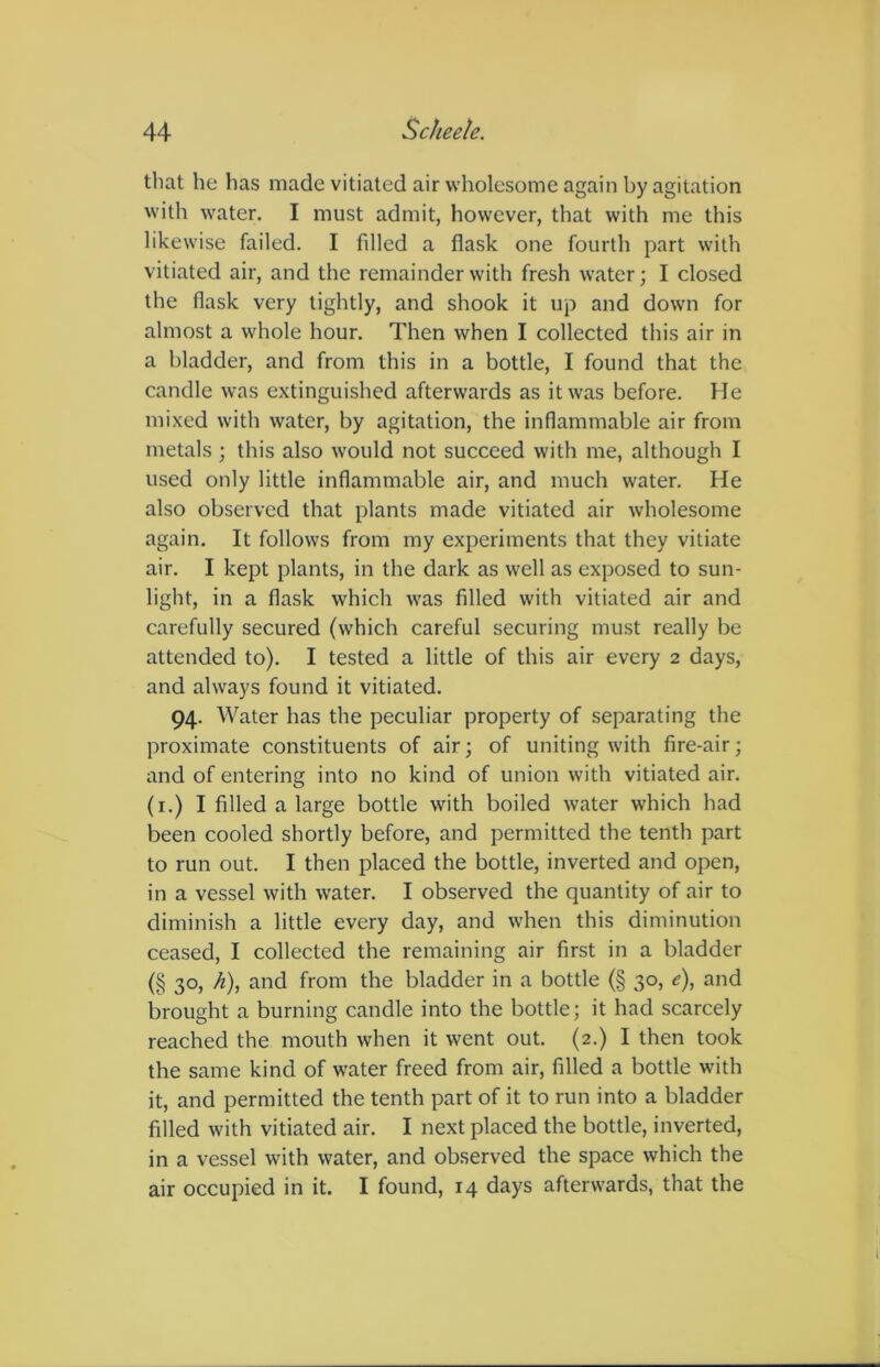 that he has made vitiated air wholesome again by agitation with water. I must admit, however, that with me this likewise failed. I filled a flask one fourth part with vitiated air, and the remainder with fresh water; I closed the flask very tightly, and shook it up and down for almost a whole hour. Then when I collected this air in a bladder, and from this in a bottle, I found that the candle was extinguished afterwards as it was before. He mixed with water, by agitation, the inflammable air from metals ; this also would not succeed with me, although I used only little inflammable air, and much water. He also observed that plants made vitiated air wholesome again. It follows from my experiments that they vitiate air. I kept plants, in the dark as well as exposed to sun- light, in a flask which was filled with vitiated air and carefully secured (which careful securing must really be attended to). I tested a little of this air every 2 days, and always found it vitiated. 94. Water has the peculiar property of separating the proximate constituents of air; of uniting with fire-air; and of entering into no kind of union with vitiated air. (1.) I filled a large bottle with boiled water which had been cooled shortly before, and permitted the tenth part to run out. I then placed the bottle, inverted and open, in a vessel with water. I observed the quantity of air to diminish a little every day, and when this diminution ceased, I collected the remaining air first in a bladder (§ 30, h), and from the bladder in a bottle (§ 30, e), and brought a burning candle into the bottle; it had scarcely reached the mouth when it went out. (2.) I then took the same kind of water freed from air, filled a bottle with it, and permitted the tenth part of it to run into a bladder filled with vitiated air. I next placed the bottle, inverted, in a vessel with water, and observed the space which the air occupied in it. I found, 14 days afterwards, that the