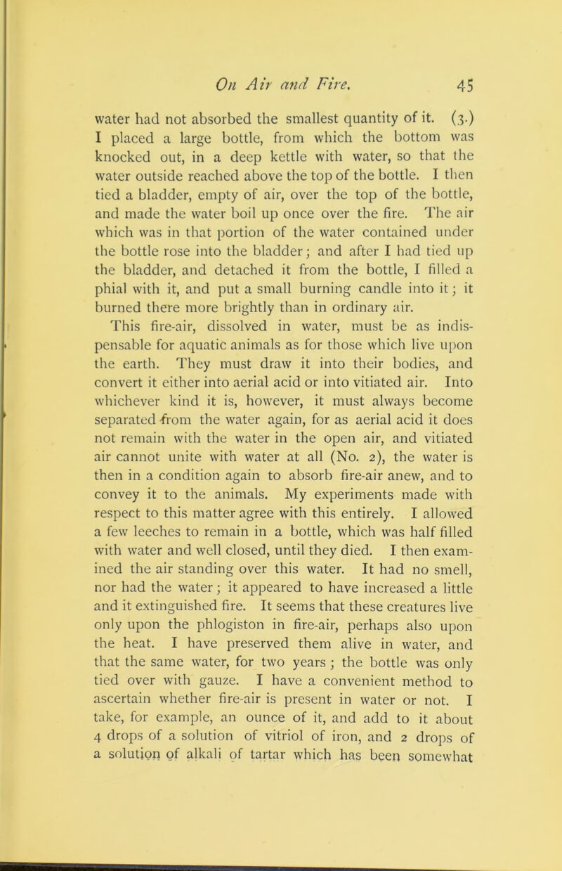 water had not absorbed the smallest quantity of it. (3.) I placed a large bottle, from which the bottom was knocked out, in a deep kettle with water, so that the water outside reached above the top of the bottle. I then tied a bladder, empty of air, over the top of the bottle, and made the water boil up once over the fire. The air which was in that portion of the water contained under the bottle rose into the bladder; and after I had tied up the bladder, and detached it from the bottle, I filled a phial with it, and put a small burning candle into it; it burned there more brightly than in ordinary air. This fire-air, dissolved in water, must be as indis- pensable for aquatic animals as for those which live upon the earth. They must draw it into their bodies, and convert it either into aerial acid or into vitiated air. Into whichever kind it is, however, it must always become separated -from the water again, for as aerial acid it does not remain with the water in the open air, and vitiated air cannot unite with water at all (No. 2), the water is then in a condition again to absorb fire-air anew, and to convey it to the animals. My experiments made with respect to this matter agree with this entirely. I allowed a few leeches to remain in a bottle, which was half filled with water and well closed, until they died. I then exam- ined the air standing over this water. It had no smell, nor had the water; it appeared to have increased a little and it extinguished fire. It seems that these creatures live only upon the phlogiston in fire-air, perhaps also upon the heat. I have preserved them alive in water, and that the same water, for two years ; the bottle was only tied over with gauze. I have a convenient method to ascertain whether fire-air is present in water or not. I take, for example, an ounce of it, and add to it about 4 drops of a solution of vitriol of iron, and 2 drops of a solution of alkali of tartar which has been somewhat