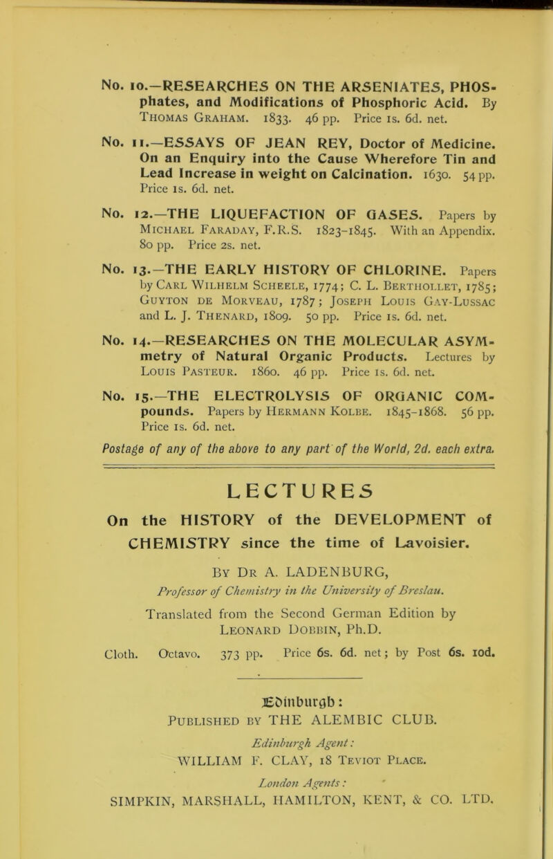 No. io.—RESEARCHES ON THE ARSENIATES, PHOS- phates, and Modifications of Phosphoric Acid. By Thomas Graham. 1833. 46 pp. Price is. 6d. net. No. 11.—ESSAYS OF JEAN REY, Doctor of Medicine. On an Enquiry into the Cause Wherefore Tin and Lead Increase in weight on Calcination. 1630. 54 pp. Price is. 6d. net. No. 12.—THE LIQUEFACTION OF GASES. Papers by Michael Faraday, F.R.S. 1823-1845. With an Appendix. 80 pp. Price 2s. net. No. 13.-THE EARLY HISTORY OF CHLORINE. Papers by Carl Wilhelm Sciieele, 1774; C. L. Berthollet, 1785; Guyton de Morveau, 1787; Joseph Louis Gay-Lussac and L. J. Thenard, 1809. 50 pp. Price is. 6d. net. No. 14.-RESEARCHES ON THE MOLECULAR ASYM- metry of Natural Organic Products. Lectures by Louis Pasteur, i860. 46 pp. Price is. 6d. net. No. 15.—THE ELECTROLYSIS OF ORGANIC COM- pounds. Papers by PIermann Kolbe. 1845-1868. 56 pp. Price is. 6d. net. Postage of any of the above to any part of the World, 2d. each extra. LECTURES On the HISTORY of the DEVELOPMENT of CHEMISTRY since the time of Lavoisier. By Dr A. LADENBURG, Professor of Chemistry in the University of Breslau. Translated from the Second German Edition by Leonard Dobbin, Ph.D. Cloth. Octavo. 373 pp. Price 6s. 6d. net; by Post 6s. iod. JSDInburflb: Published by THE ALEMBIC CLUB. Edinburgh Agent: WILLIAM F. CLAY, 18 Teviot Place. London Agents: SIMPKIN, MARSHALL, HAMILTON, KENT, & CO. LTD. 1