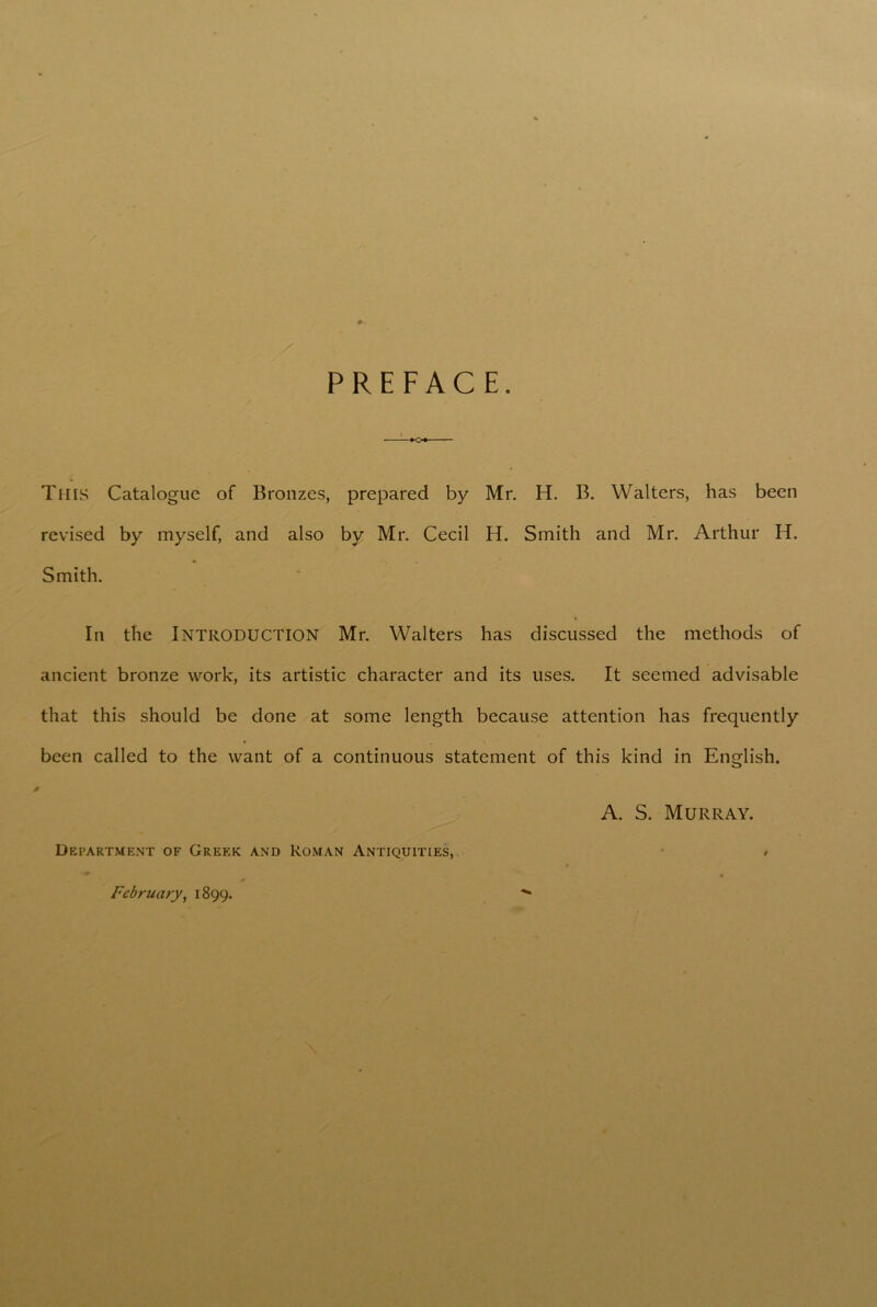 PREFACE. This Catalogue of Bronzes, prepared by Mr. H. B. Walters, has been revised by myself, and also by Mr. Cecil H. Smith and Mr. Arthur H. Smith. In the Introduction Mr. Walters has discussed the methods of ancient bronze work, its artistic character and its uses. It seemed advisable that this should be done at some length because attention has frequently been called to the want of a continuous statement of this kind in English. A. S. Murray. Department of Greek and Roman Antiquities, * February, 1899.